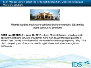 Leon Medical Centers Select IDS for Speech Recognition, Mobile Dictation and
  Workflow Solutions




         Miami’s leading healthcare services provider chooses IDS and its
                            cloud computing solutions

FORT LAUDERDALE – June 28, 2012 ― Leon Medical Centers, a leading multi-
specialty healthcare services provider for more than 38,000 Medicare patients in
Miami-Dade County, has chosen IDS to streamline its radiology reporting using IDS’s
cloud computing workflow portal, mobile applications, and speech recognition
technology.




                                                                                      1
 