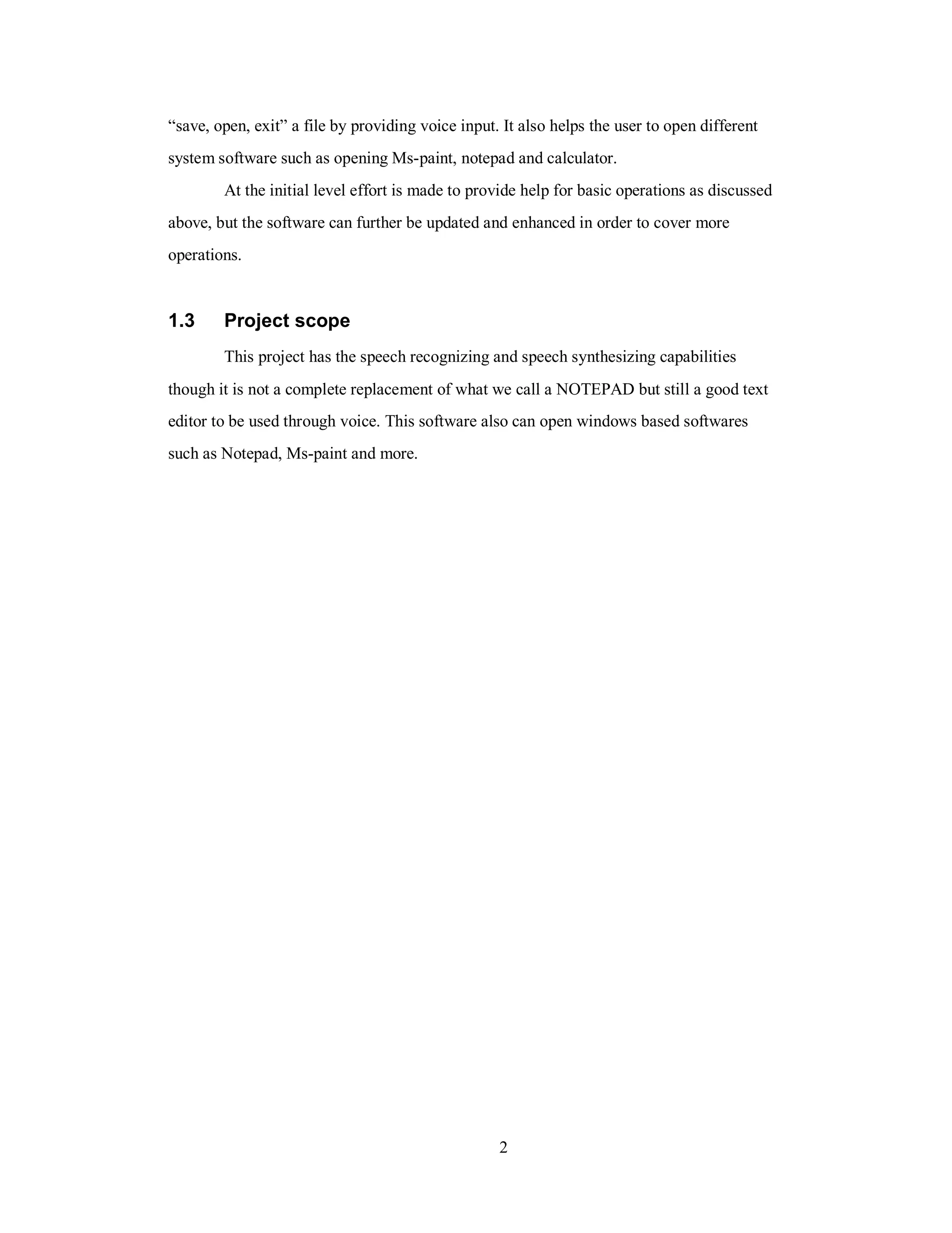 “save, open, exit” a file by providing voice input. It also helps the user to open different
system software such as opening Ms-paint, notepad and calculator.
At the initial level effort is made to provide help for basic operations as discussed
above, but the software can further be updated and enhanced in order to cover more
operations.
1.3 Project scope
This project has the speech recognizing and speech synthesizing capabilities
though it is not a complete replacement of what we call a NOTEPAD but still a good text
editor to be used through voice. This software also can open windows based softwares
such as Notepad, Ms-paint and more.
2
 