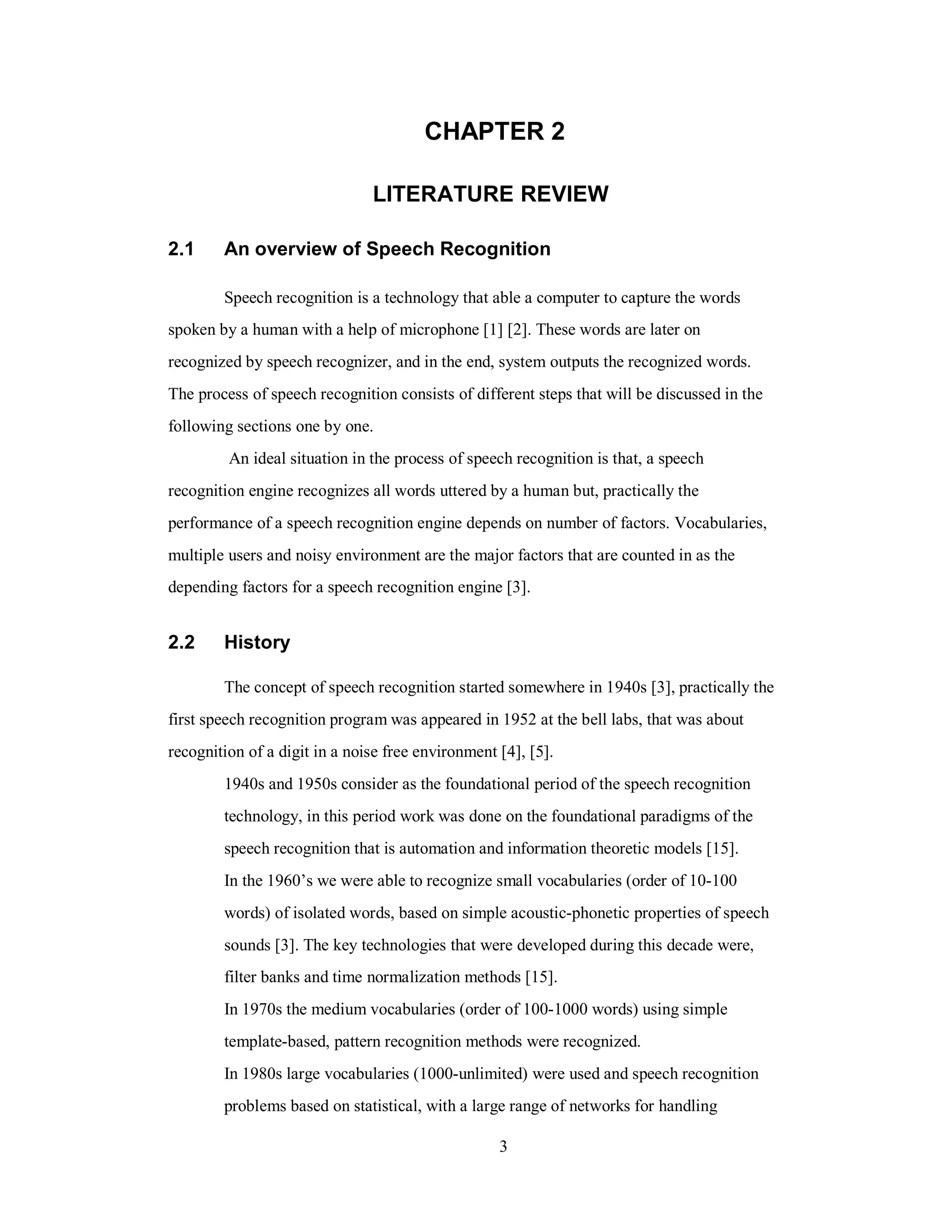 CHAPTER 2
LITERATURE REVIEW
2.1 An overview of Speech Recognition
Speech recognition is a technology that able a computer to capture the words
spoken by a human with a help of microphone [1] [2]. These words are later on
recognized by speech recognizer, and in the end, system outputs the recognized words.
The process of speech recognition consists of different steps that will be discussed in the
following sections one by one.
An ideal situation in the process of speech recognition is that, a speech
recognition engine recognizes all words uttered by a human but, practically the
performance of a speech recognition engine depends on number of factors. Vocabularies,
multiple users and noisy environment are the major factors that are counted in as the
depending factors for a speech recognition engine [3].
2.2 History
The concept of speech recognition started somewhere in 1940s [3], practically the
first speech recognition program was appeared in 1952 at the bell labs, that was about
recognition of a digit in a noise free environment [4], [5].
1940s and 1950s consider as the foundational period of the speech recognition
technology, in this period work was done on the foundational paradigms of the
speech recognition that is automation and information theoretic models [15].
In the 1960’s we were able to recognize small vocabularies (order of 10-100
words) of isolated words, based on simple acoustic-phonetic properties of speech
sounds [3]. The key technologies that were developed during this decade were,
filter banks and time normalization methods [15].
In 1970s the medium vocabularies (order of 100-1000 words) using simple
template-based, pattern recognition methods were recognized.
In 1980s large vocabularies (1000-unlimited) were used and speech recognition
problems based on statistical, with a large range of networks for handling
3
 