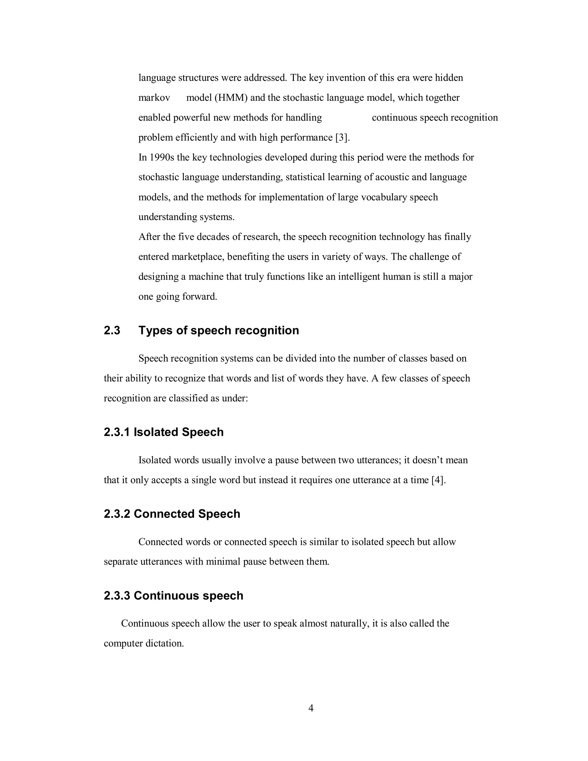 language structures were addressed. The key invention of this era were hidden
markov model (HMM) and the stochastic language model, which together
continuous speech recognitionenabled powerful new methods for handling
problem efficiently and with high performance [3].
In 1990s the key technologies developed during this period were the methods for
stochastic language understanding, statistical learning of acoustic and language
models, and the methods for implementation of large vocabulary speech
understanding systems.
After the five decades of research, the speech recognition technology has finally
entered marketplace, benefiting the users in variety of ways. The challenge of
designing a machine that truly functions like an intelligent human is still a major
one going forward.
2.3 Types of speech recognition
Speech recognition systems can be divided into the number of classes based on
their ability to recognize that words and list of words they have. A few classes of speech
recognition are classified as under:
2.3.1 Isolated Speech
Isolated words usually involve a pause between two utterances; it doesn’t mean
that it only accepts a single word but instead it requires one utterance at a time [4].
2.3.2 Connected Speech
Connected words or connected speech is similar to isolated speech but allow
separate utterances with minimal pause between them.
2.3.3 Continuous speech
Continuous speech allow the user to speak almost naturally, it is also called the
computer dictation.
4
 