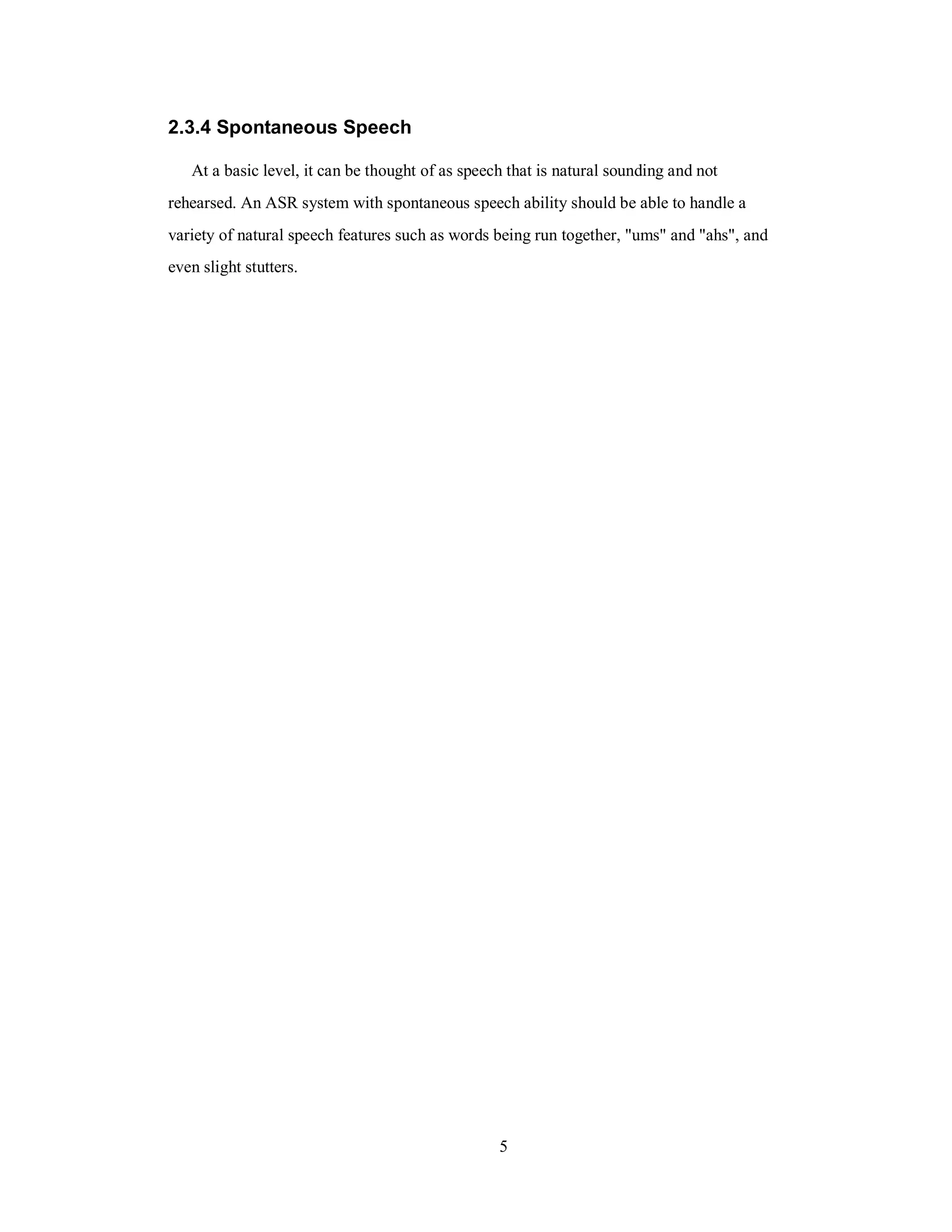 2.3.4 Spontaneous Speech
At a basic level, it can be thought of as speech that is natural sounding and not
rehearsed. An ASR system with spontaneous speech ability should be able to handle a
variety of natural speech features such as words being run together, "ums" and "ahs", and
even slight stutters.
5
 