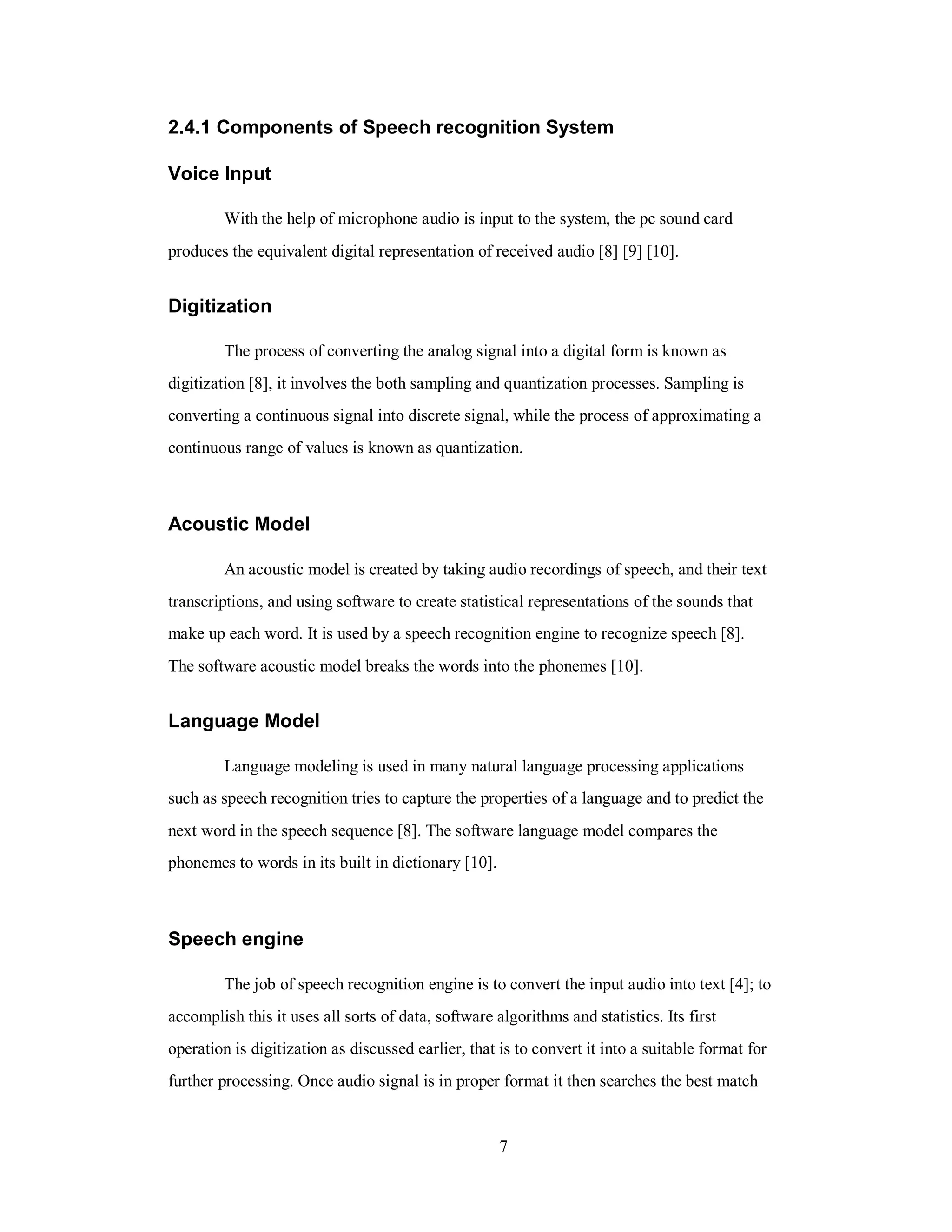 2.4.1 Components of Speech recognition System
Voice Input
With the help of microphone audio is input to the system, the pc sound card
produces the equivalent digital representation of received audio [8] [9] [10].
Digitization
The process of converting the analog signal into a digital form is known as
digitization [8], it involves the both sampling and quantization processes. Sampling is
converting a continuous signal into discrete signal, while the process of approximating a
continuous range of values is known as quantization.
Acoustic Model
An acoustic model is created by taking audio recordings of speech, and their text
transcriptions, and using software to create statistical representations of the sounds that
make up each word. It is used by a speech recognition engine to recognize speech [8].
The software acoustic model breaks the words into the phonemes [10].
Language Model
Language modeling is used in many natural language processing applications
such as speech recognition tries to capture the properties of a language and to predict the
next word in the speech sequence [8]. The software language model compares the
phonemes to words in its built in dictionary [10].
Speech engine
The job of speech recognition engine is to convert the input audio into text [4]; to
accomplish this it uses all sorts of data, software algorithms and statistics. Its first
operation is digitization as discussed earlier, that is to convert it into a suitable format for
further processing. Once audio signal is in proper format it then searches the best match
7
 