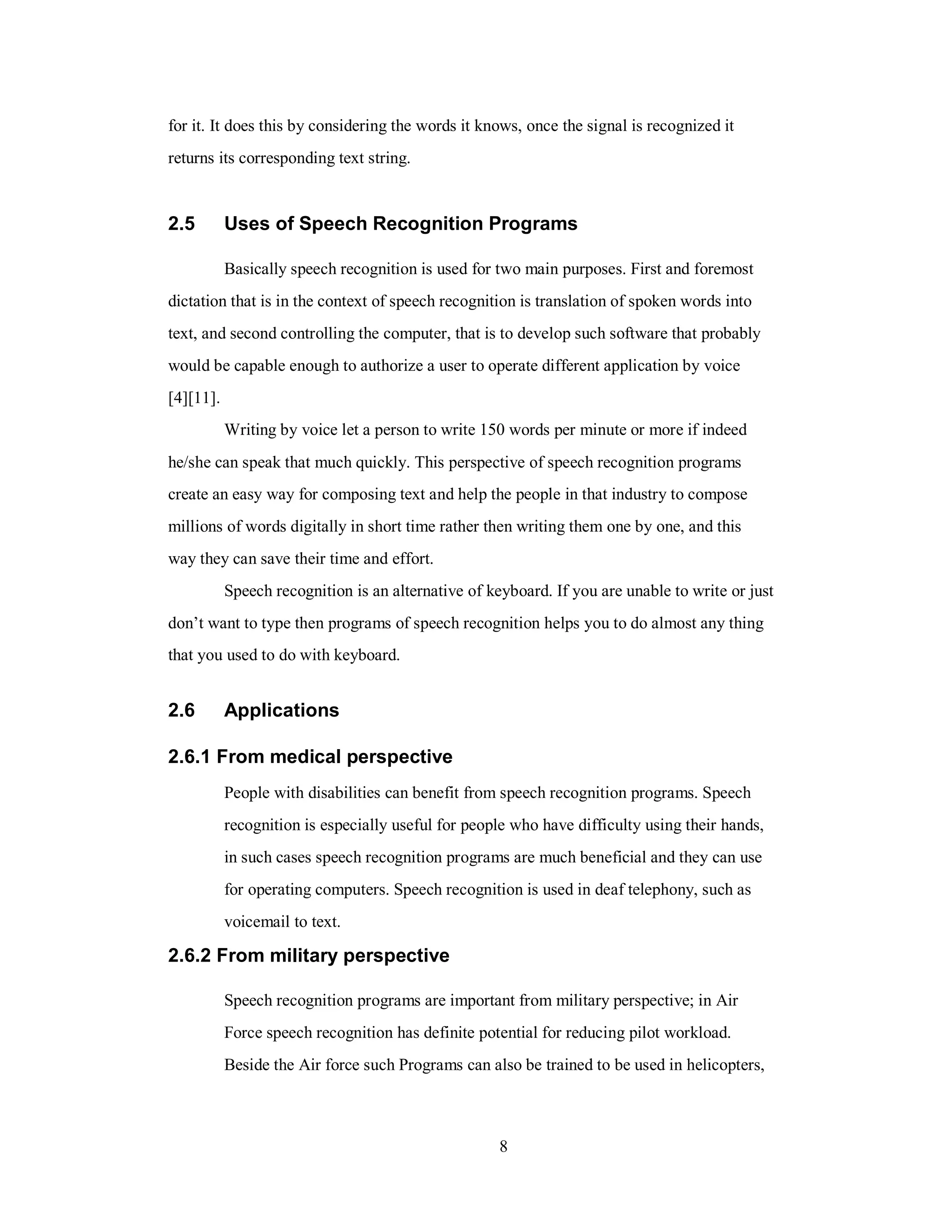 for it. It does this by considering the words it knows, once the signal is recognized it
returns its corresponding text string.
2.5 Uses of Speech Recognition Programs
Basically speech recognition is used for two main purposes. First and foremost
dictation that is in the context of speech recognition is translation of spoken words into
text, and second controlling the computer, that is to develop such software that probably
would be capable enough to authorize a user to operate different application by voice
[4][11].
Writing by voice let a person to write 150 words per minute or more if indeed
he/she can speak that much quickly. This perspective of speech recognition programs
create an easy way for composing text and help the people in that industry to compose
millions of words digitally in short time rather then writing them one by one, and this
way they can save their time and effort.
Speech recognition is an alternative of keyboard. If you are unable to write or just
don’t want to type then programs of speech recognition helps you to do almost any thing
that you used to do with keyboard.
2.6 Applications
2.6.1 From medical perspective
People with disabilities can benefit from speech recognition programs. Speech
recognition is especially useful for people who have difficulty using their hands,
in such cases speech recognition programs are much beneficial and they can use
for operating computers. Speech recognition is used in deaf telephony, such as
voicemail to text.
2.6.2 From military perspective
Speech recognition programs are important from military perspective; in Air
Force speech recognition has definite potential for reducing pilot workload.
Beside the Air force such Programs can also be trained to be used in helicopters,
8
 