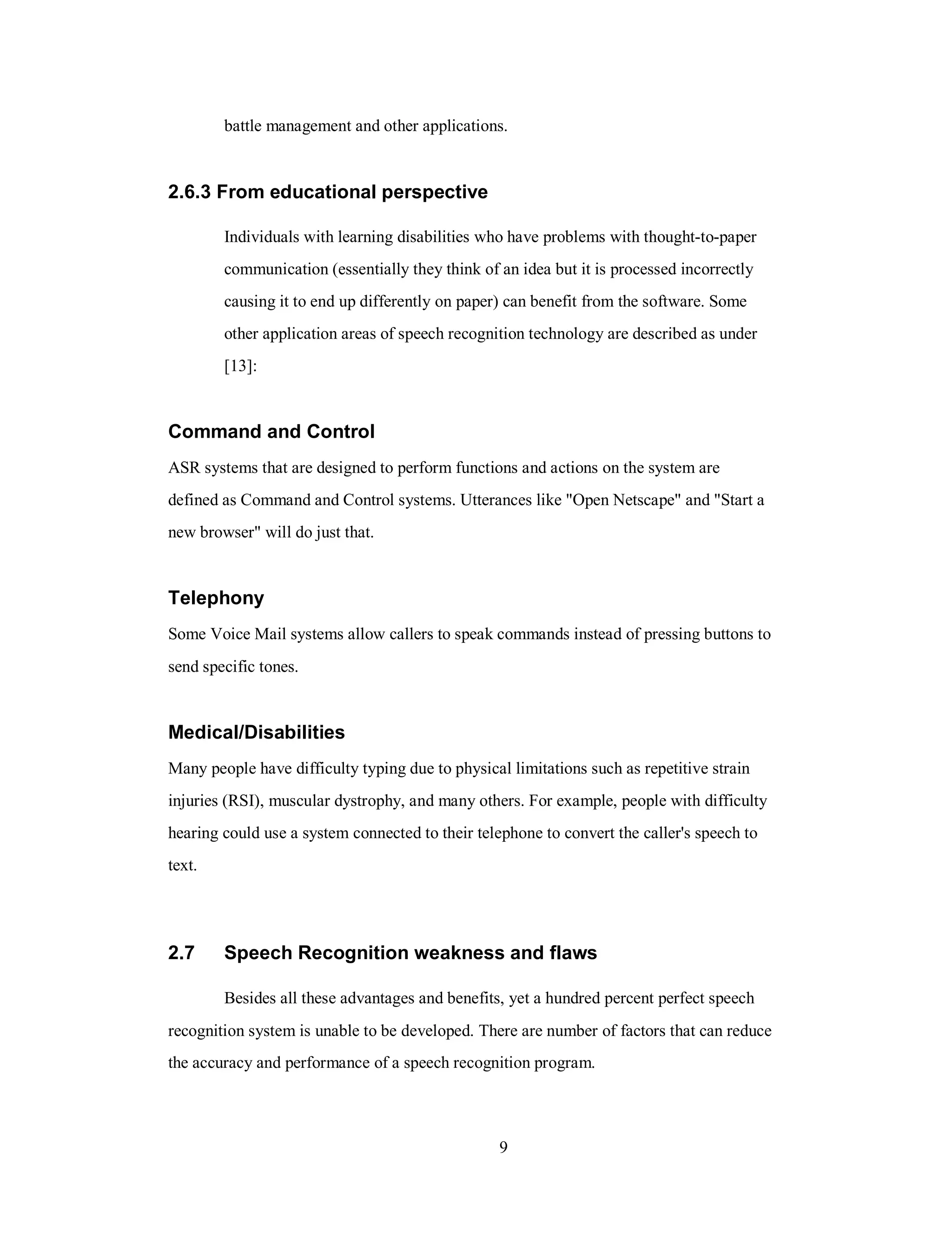 battle management and other applications.
2.6.3 From educational perspective
Individuals with learning disabilities who have problems with thought-to-paper
communication (essentially they think of an idea but it is processed incorrectly
causing it to end up differently on paper) can benefit from the software. Some
other application areas of speech recognition technology are described as under
[13]:
Command and Control
ASR systems that are designed to perform functions and actions on the system are
defined as Command and Control systems. Utterances like "Open Netscape" and "Start a
new browser" will do just that.
Telephony
Some Voice Mail systems allow callers to speak commands instead of pressing buttons to
send specific tones.
Medical/Disabilities
Many people have difficulty typing due to physical limitations such as repetitive strain
injuries (RSI), muscular dystrophy, and many others. For example, people with difficulty
hearing could use a system connected to their telephone to convert the caller's speech to
text.
2.7 Speech Recognition weakness and flaws
Besides all these advantages and benefits, yet a hundred percent perfect speech
recognition system is unable to be developed. There are number of factors that can reduce
the accuracy and performance of a speech recognition program.
9
 