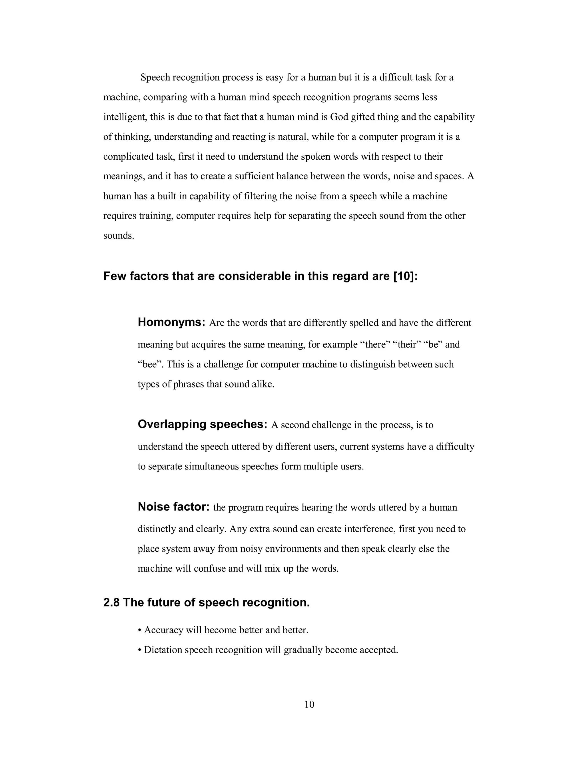 Speech recognition process is easy for a human but it is a difficult task for a
machine, comparing with a human mind speech recognition programs seems less
intelligent, this is due to that fact that a human mind is God gifted thing and the capability
of thinking, understanding and reacting is natural, while for a computer program it is a
complicated task, first it need to understand the spoken words with respect to their
meanings, and it has to create a sufficient balance between the words, noise and spaces. A
human has a built in capability of filtering the noise from a speech while a machine
requires training, computer requires help for separating the speech sound from the other
sounds.
Few factors that are considerable in this regard are [10]:
Homonyms: Are the words that are differently spelled and have the different
meaning but acquires the same meaning, for example “there” “their” “be” and
“bee”. This is a challenge for computer machine to distinguish between such
types of phrases that sound alike.
Overlapping speeches: A second challenge in the process, is to
understand the speech uttered by different users, current systems have a difficulty
to separate simultaneous speeches form multiple users.
Noise factor: the program requires hearing the words uttered by a human
distinctly and clearly. Any extra sound can create interference, first you need to
place system away from noisy environments and then speak clearly else the
machine will confuse and will mix up the words.
2.8 The future of speech recognition.
• Accuracy will become better and better.
• Dictation speech recognition will gradually become accepted.
10
 