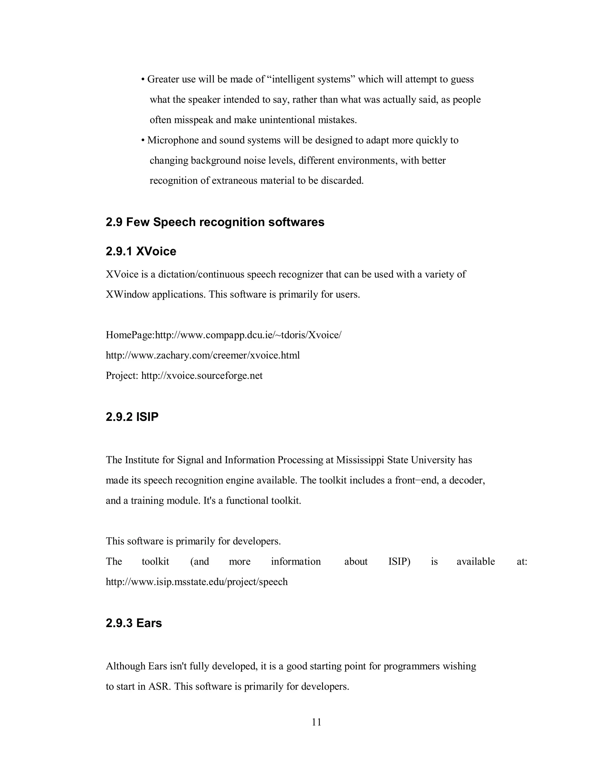• Greater use will be made of “intelligent systems” which will attempt to guess
what the speaker intended to say, rather than what was actually said, as people
often misspeak and make unintentional mistakes.
• Microphone and sound systems will be designed to adapt more quickly to
changing background noise levels, different environments, with better
recognition of extraneous material to be discarded.
2.9 Few Speech recognition softwares
2.9.1 XVoice
XVoice is a dictation/continuous speech recognizer that can be used with a variety of
XWindow applications. This software is primarily for users.
HomePage:http://www.compapp.dcu.ie/~tdoris/Xvoice/
http://www.zachary.com/creemer/xvoice.html
Project: http://xvoice.sourceforge.net
2.9.2 ISIP
The Institute for Signal and Information Processing at Mississippi State University has
made its speech recognition engine available. The toolkit includes a front−end, a decoder,
and a training module. It's a functional toolkit.
This software is primarily for developers.
The toolkit (and more information about ISIP) is available at:
http://www.isip.msstate.edu/project/speech
2.9.3 Ears
Although Ears isn't fully developed, it is a good starting point for programmers wishing
to start in ASR. This software is primarily for developers.
11
 