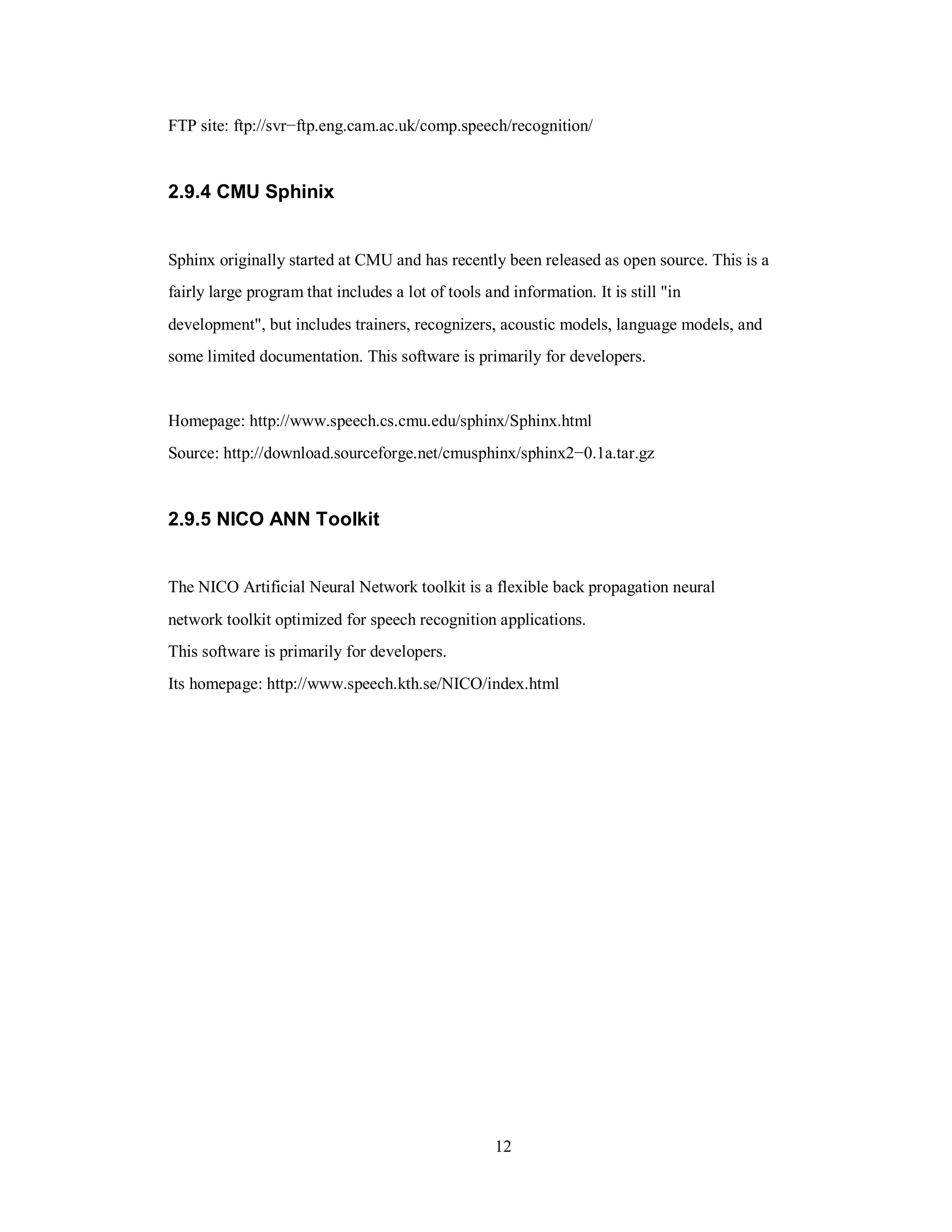 FTP site: ftp://svr−ftp.eng.cam.ac.uk/comp.speech/recognition/
2.9.4 CMU Sphinix
Sphinx originally started at CMU and has recently been released as open source. This is a
fairly large program that includes a lot of tools and information. It is still "in
development", but includes trainers, recognizers, acoustic models, language models, and
some limited documentation. This software is primarily for developers.
Homepage: http://www.speech.cs.cmu.edu/sphinx/Sphinx.html
Source: http://download.sourceforge.net/cmusphinx/sphinx2−0.1a.tar.gz
2.9.5 NICO ANN Toolkit
The NICO Artificial Neural Network toolkit is a flexible back propagation neural
network toolkit optimized for speech recognition applications.
This software is primarily for developers.
Its homepage: http://www.speech.kth.se/NICO/index.html
12
 