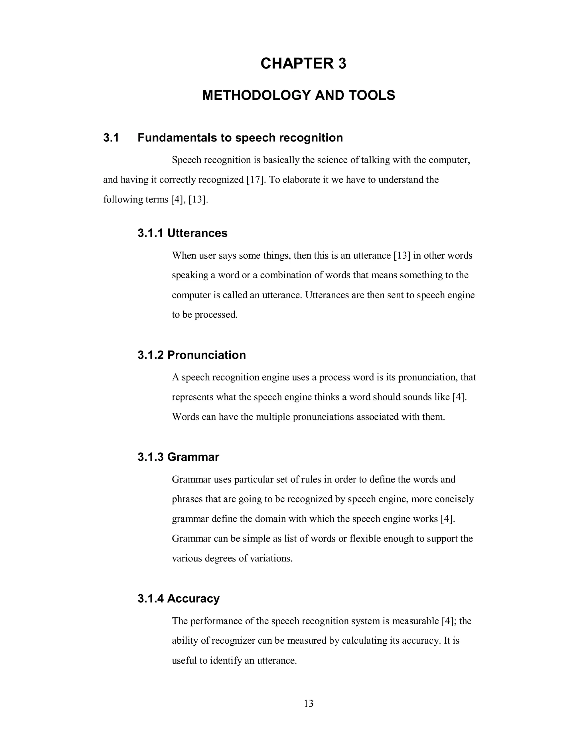 CHAPTER 3
METHODOLOGY AND TOOLS
3.1 Fundamentals to speech recognition
Speech recognition is basically the science of talking with the computer,
and having it correctly recognized [17]. To elaborate it we have to understand the
following terms [4], [13].
3.1.1 Utterances
When user says some things, then this is an utterance [13] in other words
speaking a word or a combination of words that means something to the
computer is called an utterance. Utterances are then sent to speech engine
to be processed.
3.1.2 Pronunciation
A speech recognition engine uses a process word is its pronunciation, that
represents what the speech engine thinks a word should sounds like [4].
Words can have the multiple pronunciations associated with them.
3.1.3 Grammar
Grammar uses particular set of rules in order to define the words and
phrases that are going to be recognized by speech engine, more concisely
grammar define the domain with which the speech engine works [4].
Grammar can be simple as list of words or flexible enough to support the
various degrees of variations.
3.1.4 Accuracy
The performance of the speech recognition system is measurable [4]; the
ability of recognizer can be measured by calculating its accuracy. It is
useful to identify an utterance.
13
 