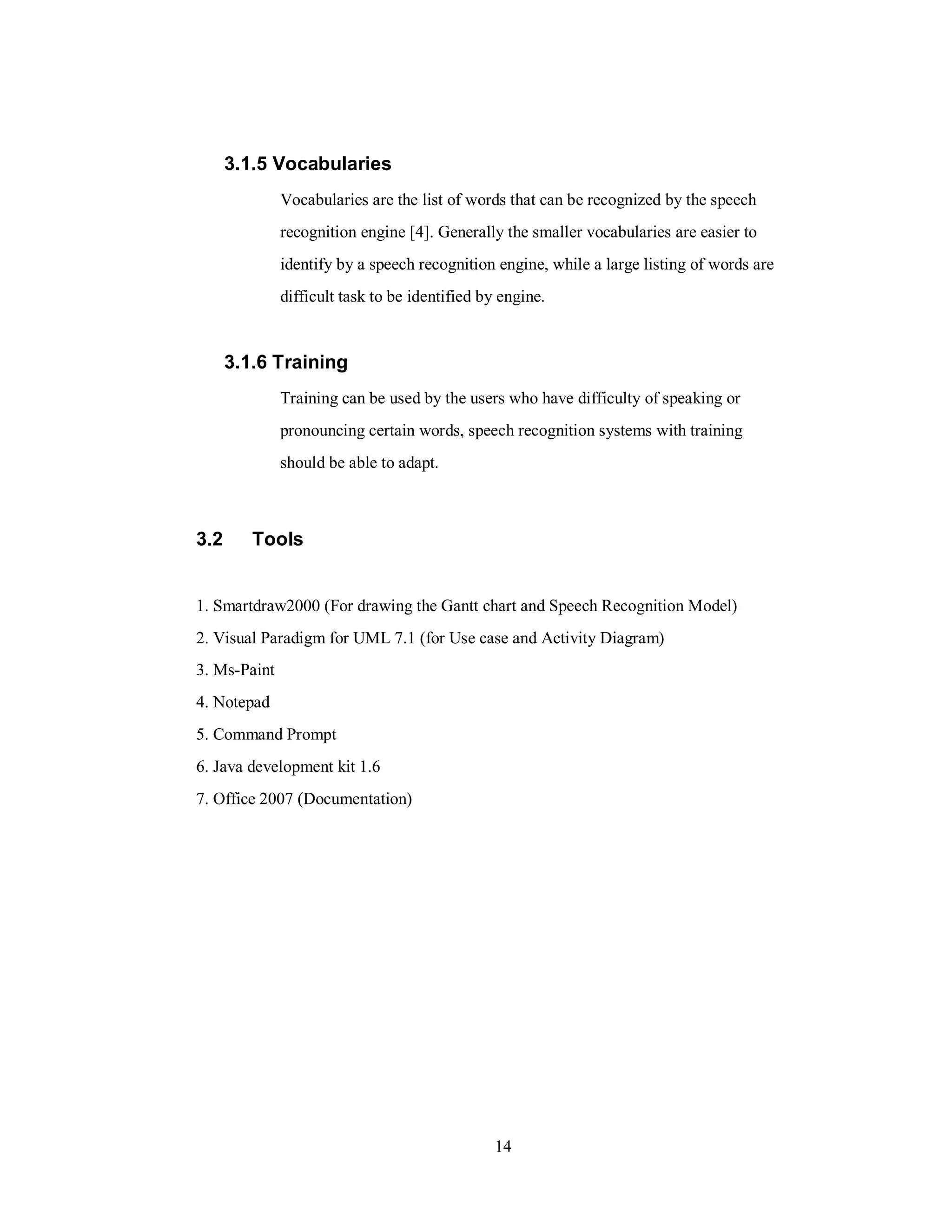 3.1.5 Vocabularies
Vocabularies are the list of words that can be recognized by the speech
recognition engine [4]. Generally the smaller vocabularies are easier to
identify by a speech recognition engine, while a large listing of words are
difficult task to be identified by engine.
3.1.6 Training
Training can be used by the users who have difficulty of speaking or
pronouncing certain words, speech recognition systems with training
should be able to adapt.
3.2 Tools
1. Smartdraw2000 (For drawing the Gantt chart and Speech Recognition Model)
2. Visual Paradigm for UML 7.1 (for Use case and Activity Diagram)
3. Ms-Paint
4. Notepad
5. Command Prompt
6. Java development kit 1.6
7. Office 2007 (Documentation)
14
 