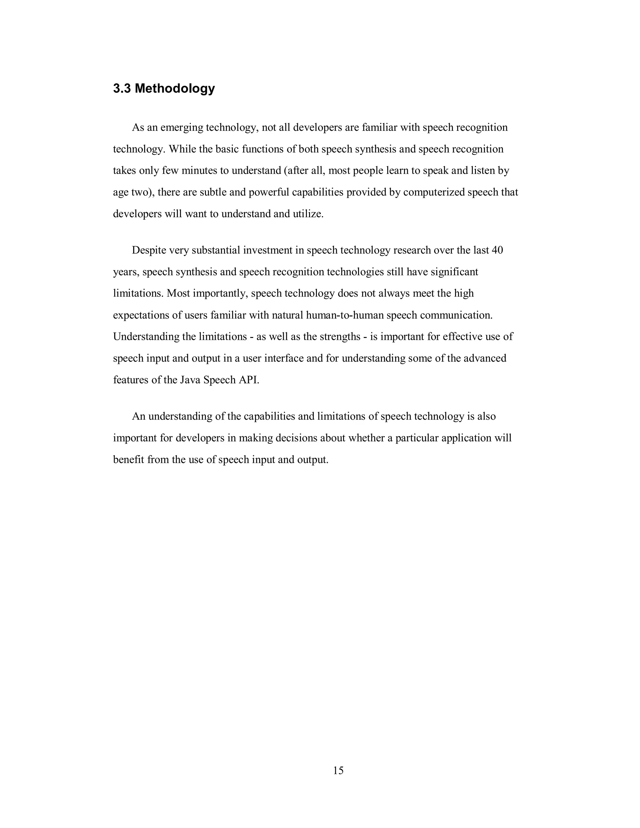 3.3 Methodology
As an emerging technology, not all developers are familiar with speech recognition
technology. While the basic functions of both speech synthesis and speech recognition
takes only few minutes to understand (after all, most people learn to speak and listen by
age two), there are subtle and powerful capabilities provided by computerized speech that
developers will want to understand and utilize.
Despite very substantial investment in speech technology research over the last 40
years, speech synthesis and speech recognition technologies still have significant
limitations. Most importantly, speech technology does not always meet the high
expectations of users familiar with natural human-to-human speech communication.
Understanding the limitations - as well as the strengths - is important for effective use of
speech input and output in a user interface and for understanding some of the advanced
features of the Java Speech API.
An understanding of the capabilities and limitations of speech technology is also
important for developers in making decisions about whether a particular application will
benefit from the use of speech input and output.
15
 