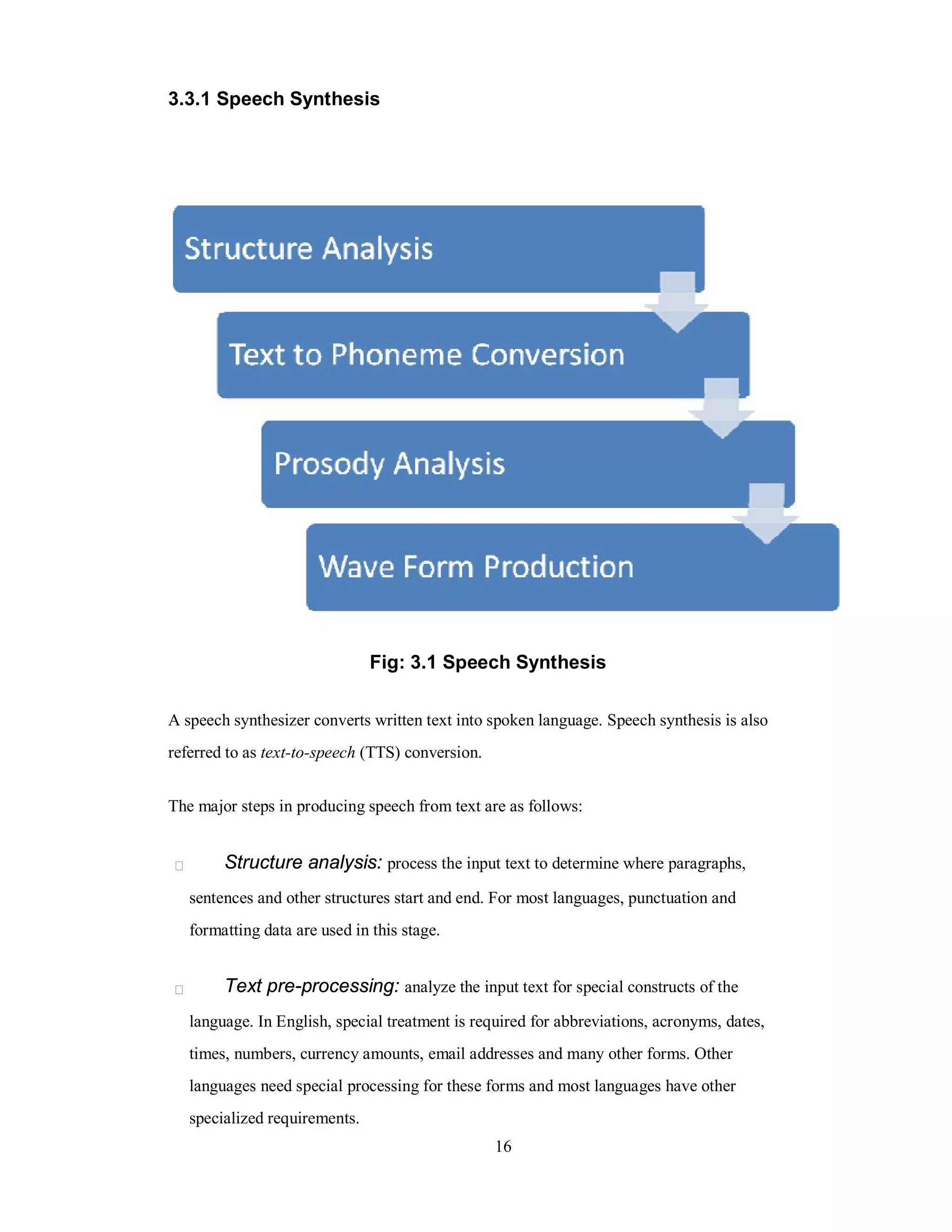 3.3.1 Speech Synthesis
Fig: 3.1 Speech Synthesis
A speech synthesizer converts written text into spoken language. Speech synthesis is also
referred to as text-to-speech (TTS) conversion.
The major steps in producing speech from text are as follows:
Structure analysis: process the input text to determine where paragraphs,
sentences and other structures start and end. For most languages, punctuation and
formatting data are used in this stage.
Text pre-processing: analyze the input text for special constructs of the
language. In English, special treatment is required for abbreviations, acronyms, dates,
times, numbers, currency amounts, email addresses and many other forms. Other
languages need special processing for these forms and most languages have other
specialized requirements.
16
 