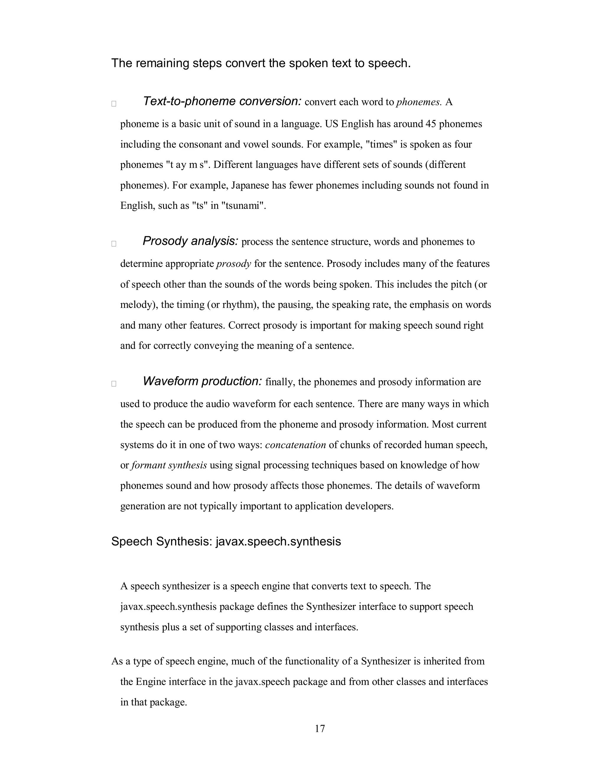 The remaining steps convert the spoken text to speech.
Text-to-phoneme conversion: convert each word to phonemes. A
phoneme is a basic unit of sound in a language. US English has around 45 phonemes
including the consonant and vowel sounds. For example, "times" is spoken as four
phonemes "t ay m s". Different languages have different sets of sounds (different
phonemes). For example, Japanese has fewer phonemes including sounds not found in
English, such as "ts" in "tsunami".
Prosody analysis: process the sentence structure, words and phonemes to
determine appropriate prosody for the sentence. Prosody includes many of the features
of speech other than the sounds of the words being spoken. This includes the pitch (or
melody), the timing (or rhythm), the pausing, the speaking rate, the emphasis on words
and many other features. Correct prosody is important for making speech sound right
and for correctly conveying the meaning of a sentence.
Waveform production: finally, the phonemes and prosody information are
used to produce the audio waveform for each sentence. There are many ways in which
the speech can be produced from the phoneme and prosody information. Most current
systems do it in one of two ways: concatenation of chunks of recorded human speech,
or formant synthesis using signal processing techniques based on knowledge of how
phonemes sound and how prosody affects those phonemes. The details of waveform
generation are not typically important to application developers.
Speech Synthesis: javax.speech.synthesis
A speech synthesizer is a speech engine that converts text to speech. The
javax.speech.synthesis package defines the Synthesizer interface to support speech
synthesis plus a set of supporting classes and interfaces.
As a type of speech engine, much of the functionality of a Synthesizer is inherited from
the Engine interface in the javax.speech package and from other classes and interfaces
in that package.
17
 