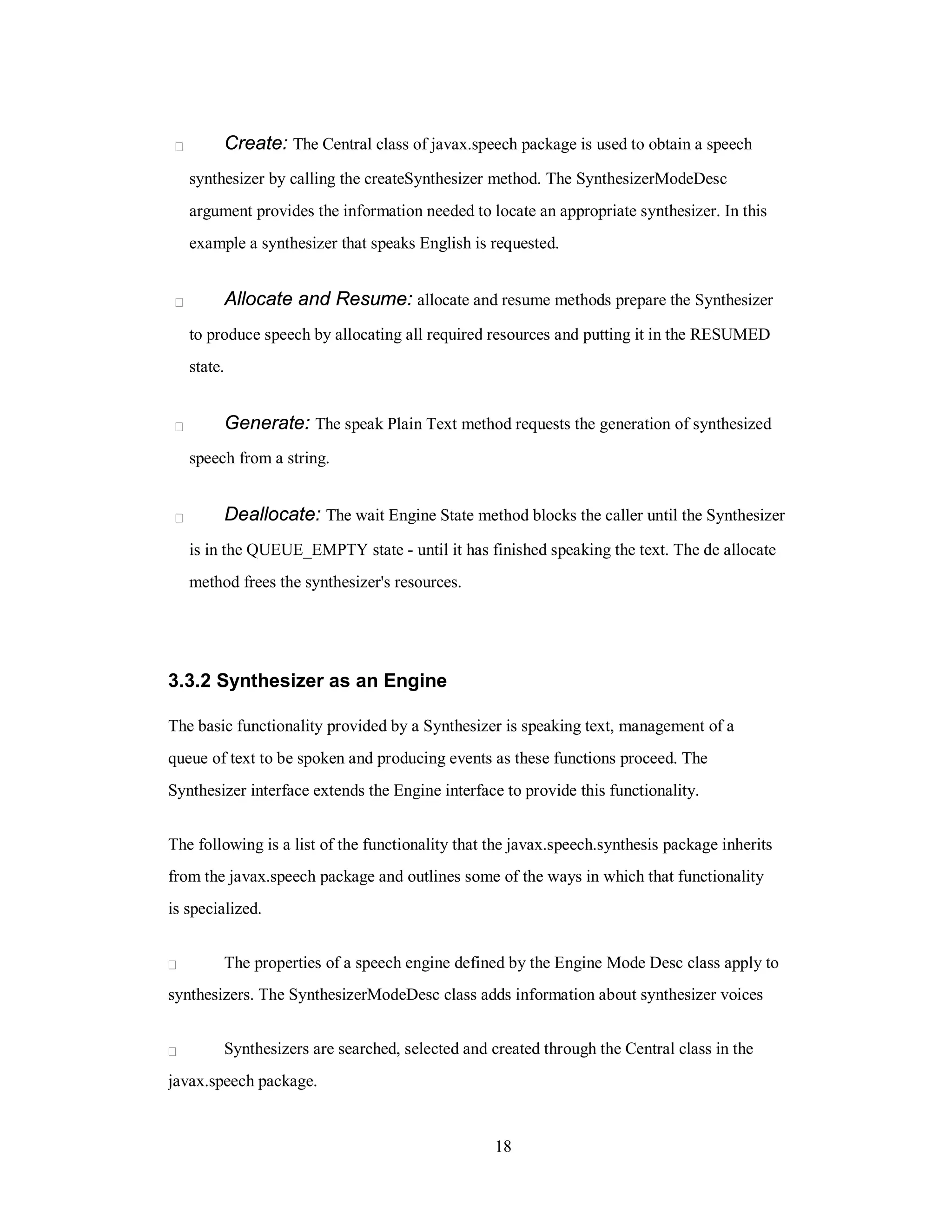 Create: The Central class of javax.speech package is used to obtain a speech
synthesizer by calling the createSynthesizer method. The SynthesizerModeDesc
argument provides the information needed to locate an appropriate synthesizer. In this
example a synthesizer that speaks English is requested.
Allocate and Resume: allocate and resume methods prepare the Synthesizer
to produce speech by allocating all required resources and putting it in the RESUMED
state.
Generate: The speak Plain Text method requests the generation of synthesized
speech from a string.
Deallocate: The wait Engine State method blocks the caller until the Synthesizer
is in the QUEUE_EMPTY state - until it has finished speaking the text. The de allocate
method frees the synthesizer's resources.
3.3.2 Synthesizer as an Engine
The basic functionality provided by a Synthesizer is speaking text, management of a
queue of text to be spoken and producing events as these functions proceed. The
Synthesizer interface extends the Engine interface to provide this functionality.
The following is a list of the functionality that the javax.speech.synthesis package inherits
from the javax.speech package and outlines some of the ways in which that functionality
is specialized.
The properties of a speech engine defined by the Engine Mode Desc class apply to
synthesizers. The SynthesizerModeDesc class adds information about synthesizer voices
Synthesizers are searched, selected and created through the Central class in the
javax.speech package.
18
 