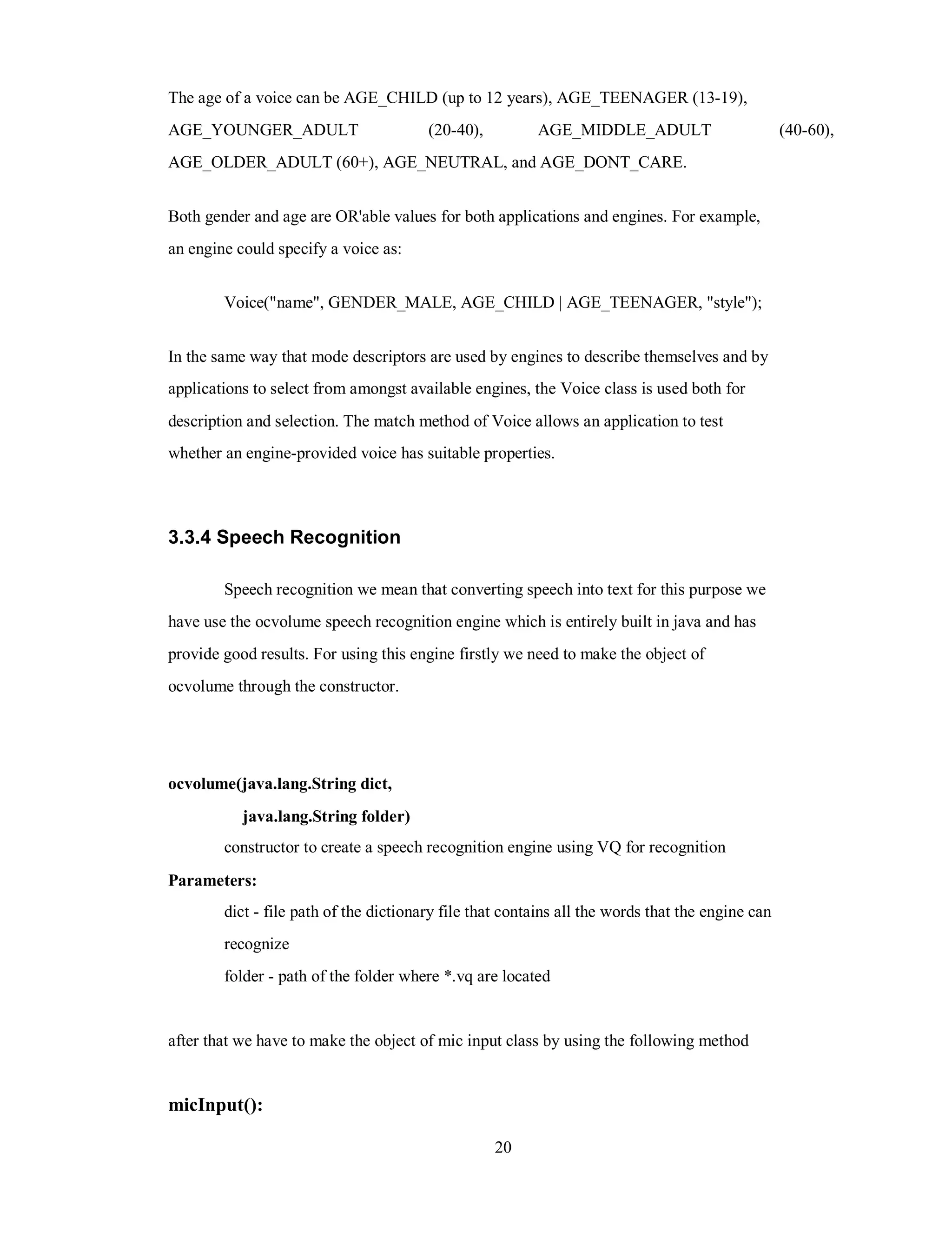 The age of a voice can be AGE_CHILD (up to 12 years), AGE_TEENAGER (13-19),
AGE_YOUNGER_ADULT (20-40), AGE_MIDDLE_ADULT (40-60),
AGE_OLDER_ADULT (60+), AGE_NEUTRAL, and AGE_DONT_CARE.
Both gender and age are OR'able values for both applications and engines. For example,
an engine could specify a voice as:
Voice("name", GENDER_MALE, AGE_CHILD | AGE_TEENAGER, "style");
In the same way that mode descriptors are used by engines to describe themselves and by
applications to select from amongst available engines, the Voice class is used both for
description and selection. The match method of Voice allows an application to test
whether an engine-provided voice has suitable properties.
3.3.4 Speech Recognition
Speech recognition we mean that converting speech into text for this purpose we
have use the ocvolume speech recognition engine which is entirely built in java and has
provide good results. For using this engine firstly we need to make the object of
ocvolume through the constructor.
ocvolume(java.lang.String dict,
java.lang.String folder)
constructor to create a speech recognition engine using VQ for recognition
Parameters:
dict - file path of the dictionary file that contains all the words that the engine can
recognize
folder - path of the folder where *.vq are located
after that we have to make the object of mic input class by using the following method
micInput():
20
 