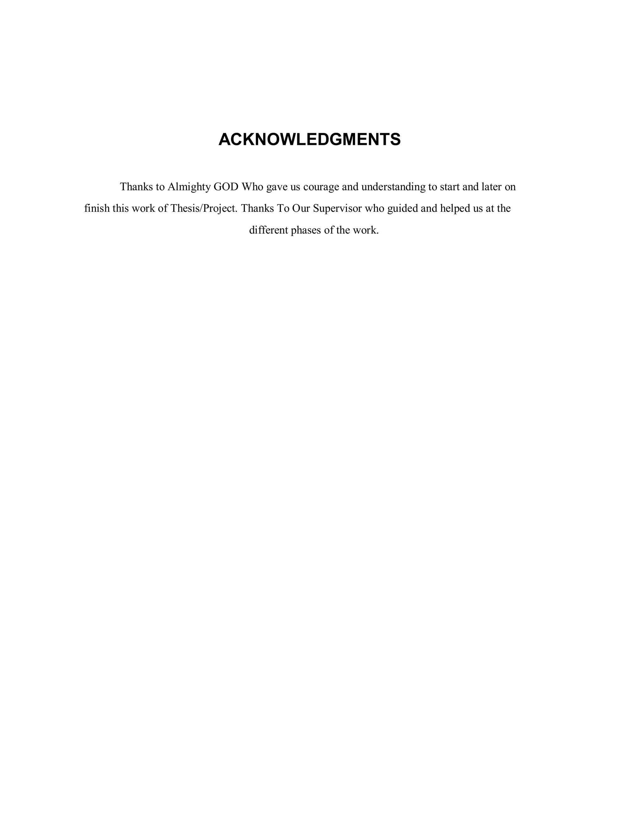 ACKNOWLEDGMENTS
Thanks to Almighty GOD Who gave us courage and understanding to start and later on
finish this work of Thesis/Project. Thanks To Our Supervisor who guided and helped us at the
different phases of the work.
 