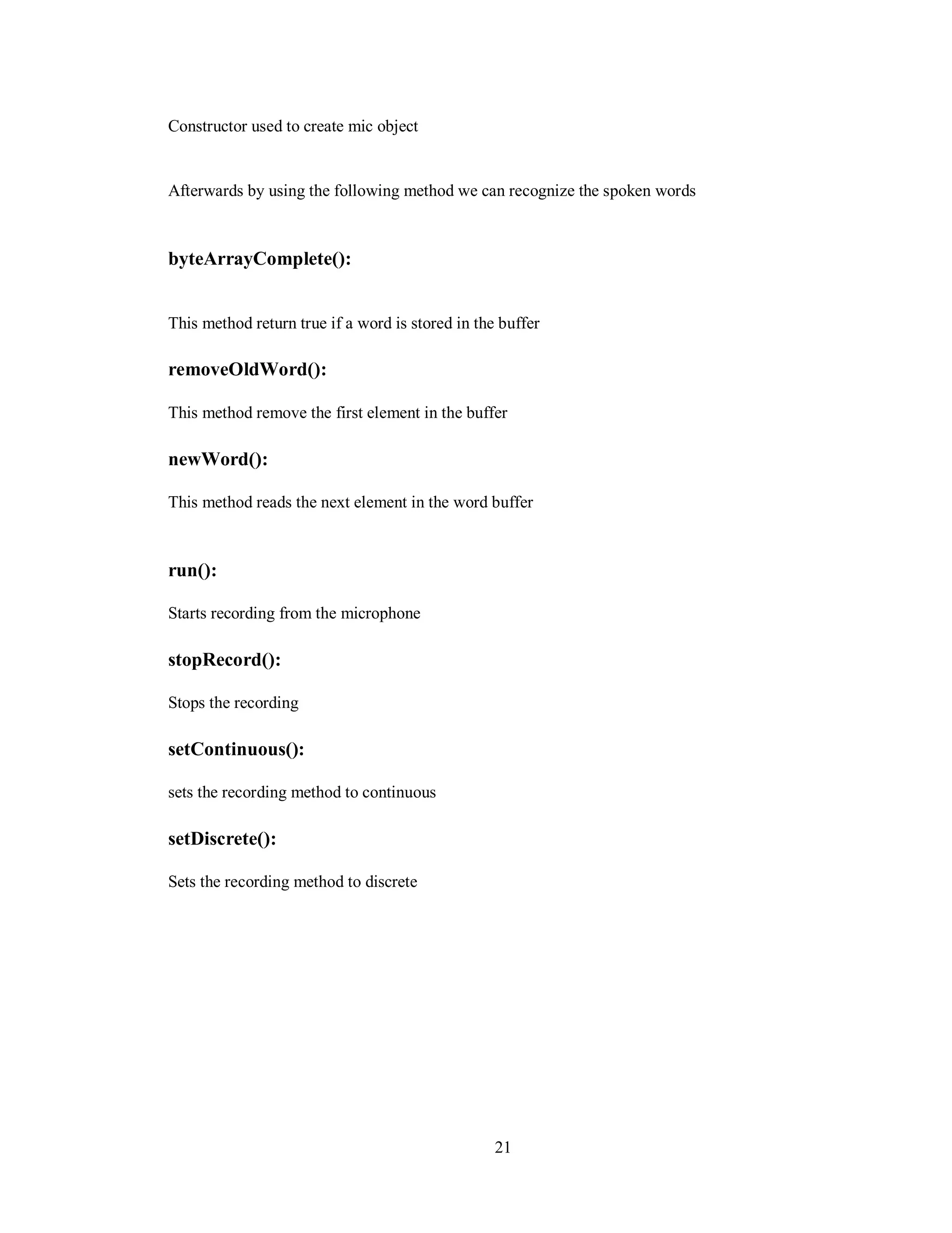 Constructor used to create mic object
Afterwards by using the following method we can recognize the spoken words
byteArrayComplete():
This method return true if a word is stored in the buffer
removeOldWord():
This method remove the first element in the buffer
newWord():
This method reads the next element in the word buffer
run():
Starts recording from the microphone
stopRecord():
Stops the recording
setContinuous():
sets the recording method to continuous
setDiscrete():
Sets the recording method to discrete
21
 