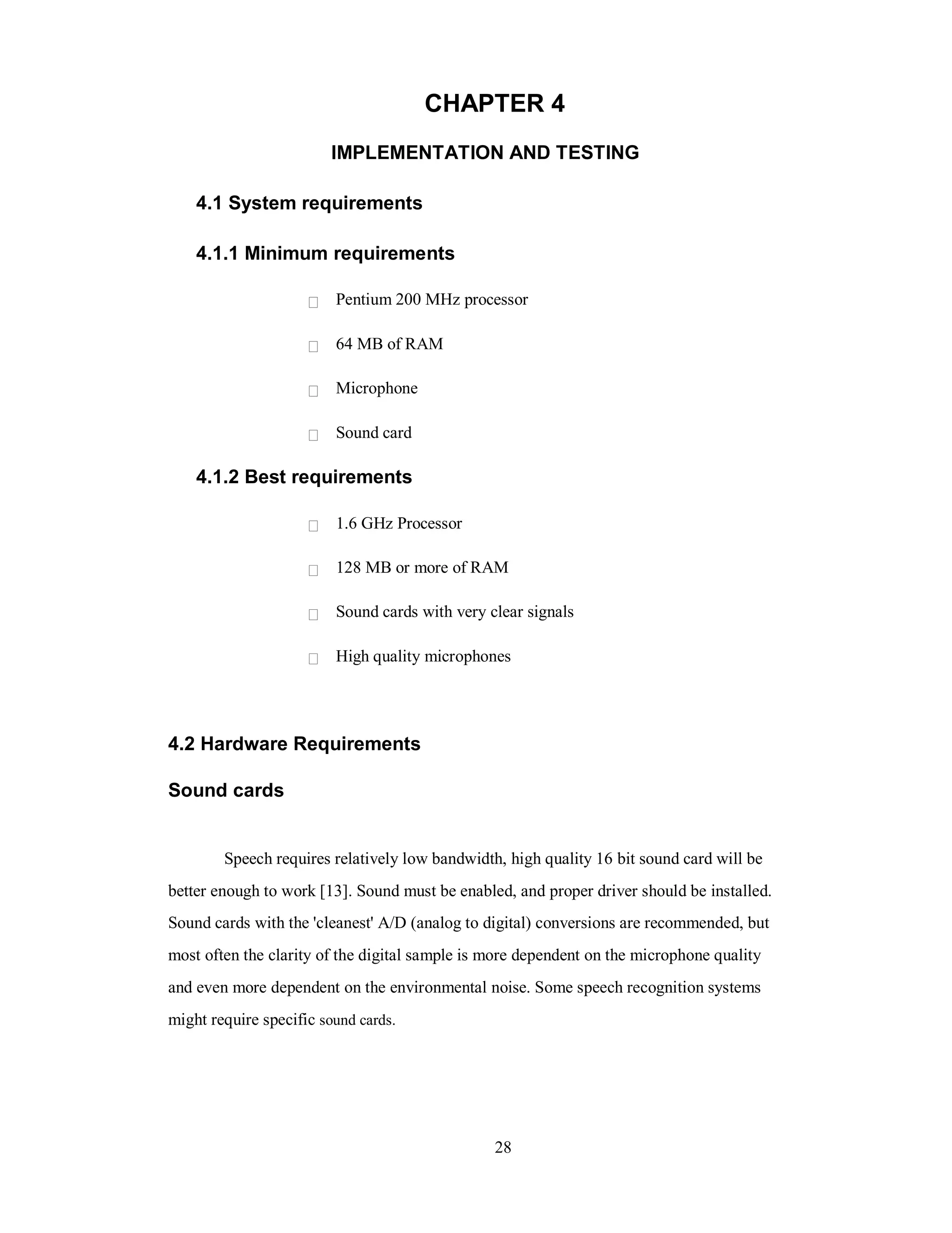 CHAPTER 4
IMPLEMENTATION AND TESTING
4.1 System requirements
4.1.1 Minimum requirements
Pentium 200 MHz processor
64 MB of RAM
Microphone
Sound card
4.1.2 Best requirements
1.6 GHz Processor
128 MB or more of RAM
Sound cards with very clear signals
High quality microphones
4.2 Hardware Requirements
Sound cards
Speech requires relatively low bandwidth, high quality 16 bit sound card will be
better enough to work [13]. Sound must be enabled, and proper driver should be installed.
Sound cards with the 'cleanest' A/D (analog to digital) conversions are recommended, but
most often the clarity of the digital sample is more dependent on the microphone quality
and even more dependent on the environmental noise. Some speech recognition systems
might require specific sound cards.
28
 