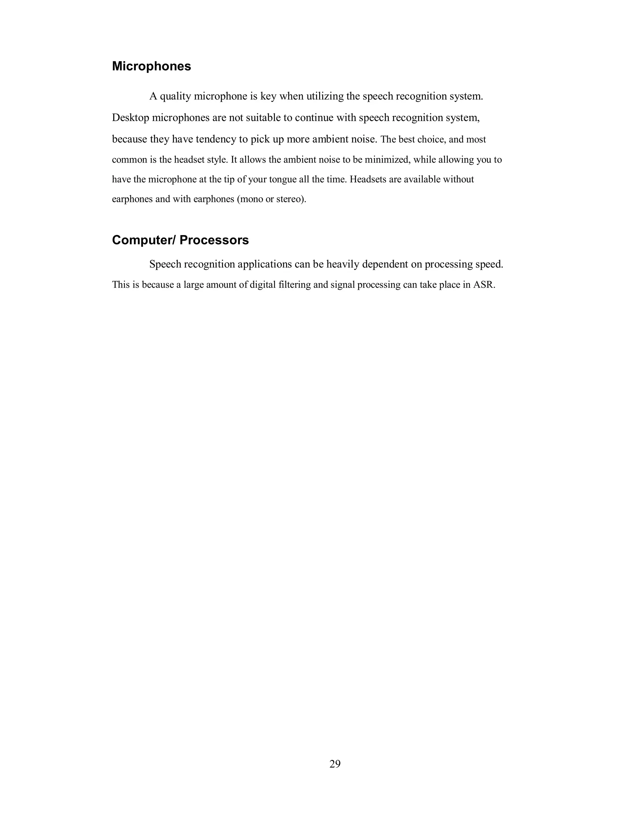Microphones
A quality microphone is key when utilizing the speech recognition system.
Desktop microphones are not suitable to continue with speech recognition system,
because they have tendency to pick up more ambient noise. The best choice, and most
common is the headset style. It allows the ambient noise to be minimized, while allowing you to
have the microphone at the tip of your tongue all the time. Headsets are available without
earphones and with earphones (mono or stereo).
Computer/ Processors
Speech recognition applications can be heavily dependent on processing speed.
This is because a large amount of digital filtering and signal processing can take place in ASR.
29
 