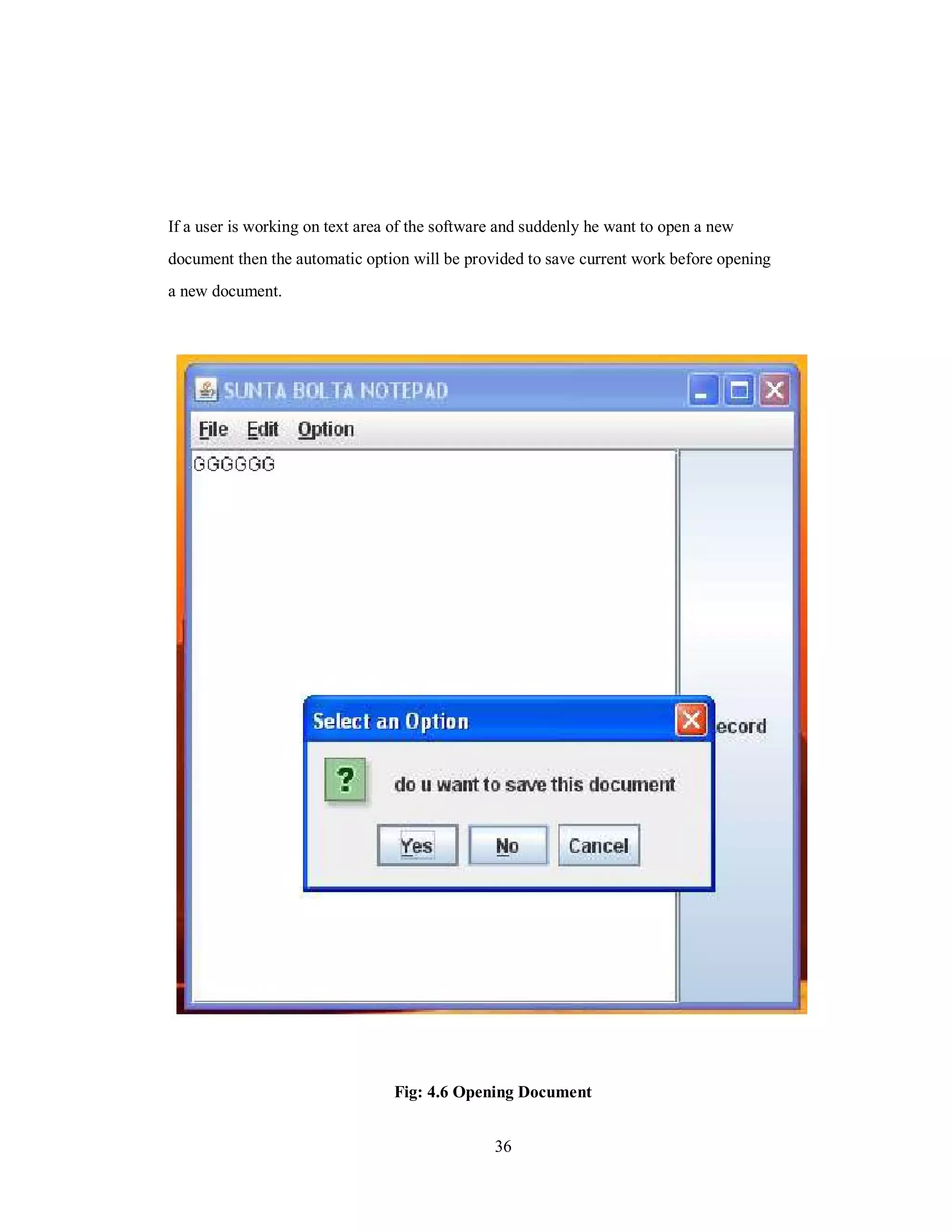 If a user is working on text area of the software and suddenly he want to open a new
document then the automatic option will be provided to save current work before opening
a new document.
Fig: 4.6 Opening Document
36
 