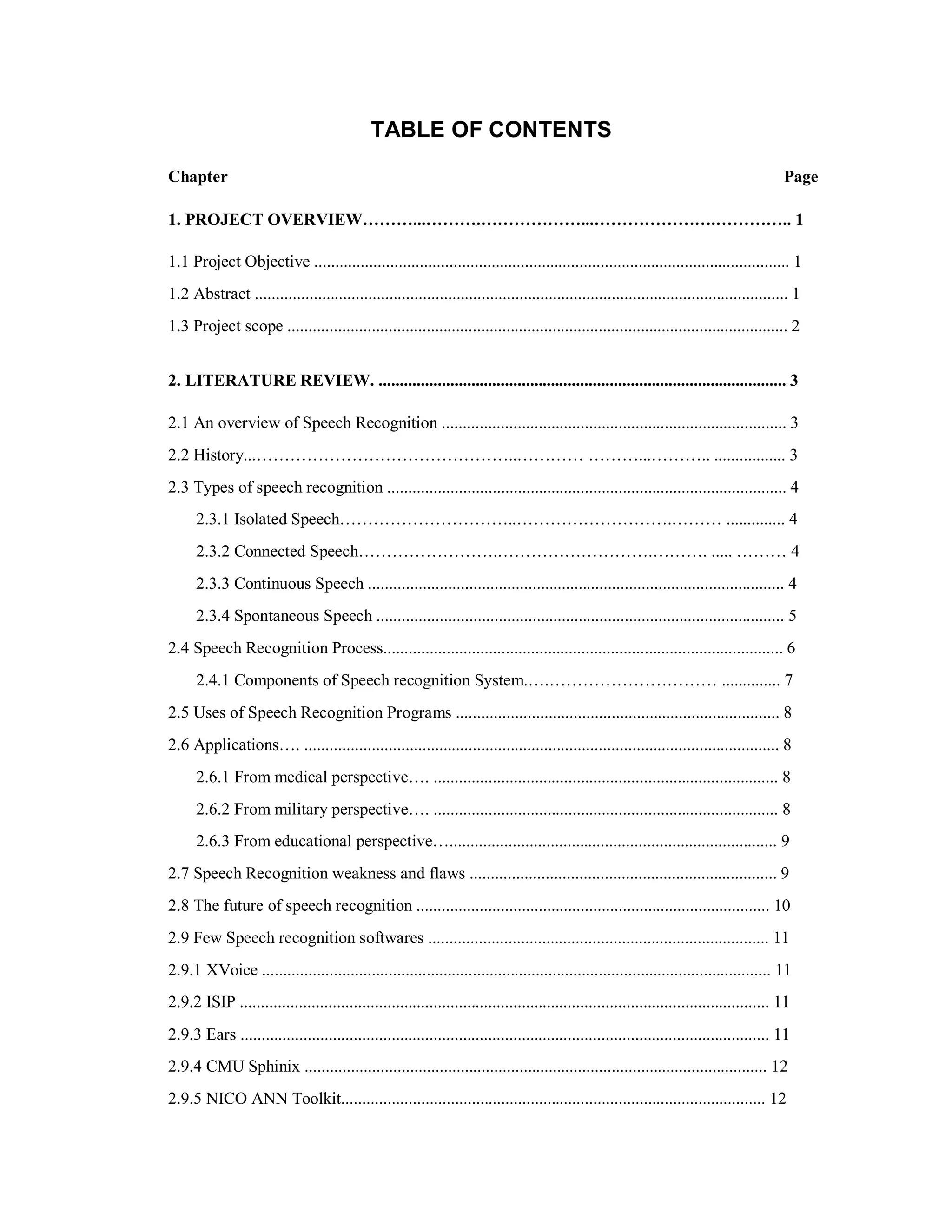 TABLE OF CONTENTS
Chapter Page
1. PROJECT OVERVIEW………...……….………………...………………….………….. 1
1.1 Project Objective ................................................................................................................. 1
1.2 Abstract ............................................................................................................................... 1
1.3 Project scope ....................................................................................................................... 2
2. LITERATURE REVIEW. ................................................................................................. 3
2.1 An overview of Speech Recognition .................................................................................. 3
2.2 History...………………………………………..………… ………...……….. ................. 3
2.3 Types of speech recognition ............................................................................................... 4
2.3.1 Isolated Speech…………………………..……………………….……… .............. 4
2.3.2 Connected Speech…………………….……………………….………. ..... ……… 4
2.3.3 Continuous Speech ................................................................................................... 4
2.3.4 Spontaneous Speech ................................................................................................. 5
2.4 Speech Recognition Process............................................................................................... 6
2.4.1 Components of Speech recognition System.….………………………… .............. 7
2.5 Uses of Speech Recognition Programs ............................................................................. 8
2.6 Applications…. ................................................................................................................. 8
2.6.1 From medical perspective…. .................................................................................. 8
2.6.2 From military perspective…. .................................................................................. 8
2.6.3 From educational perspective….............................................................................. 9
2.7 Speech Recognition weakness and flaws ......................................................................... 9
2.8 The future of speech recognition .................................................................................... 10
2.9 Few Speech recognition softwares ................................................................................. 11
2.9.1 XVoice ......................................................................................................................... 11
2.9.2 ISIP .............................................................................................................................. 11
2.9.3 Ears .............................................................................................................................. 11
2.9.4 CMU Sphinix .............................................................................................................. 12
2.9.5 NICO ANN Toolkit..................................................................................................... 12
 