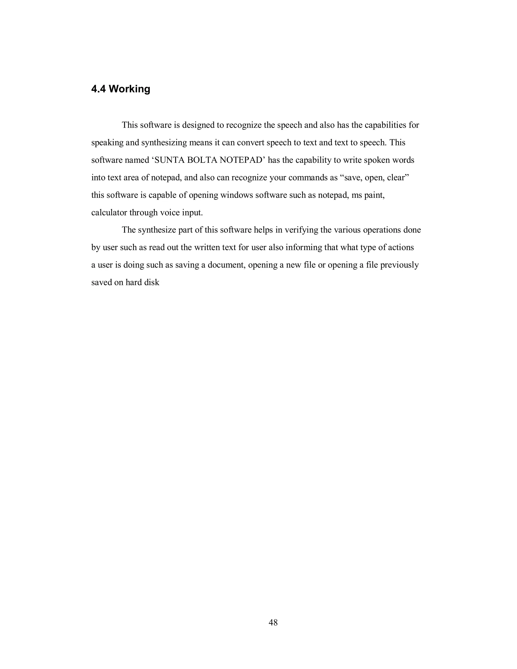 4.4 Working
This software is designed to recognize the speech and also has the capabilities for
speaking and synthesizing means it can convert speech to text and text to speech. This
software named ‘SUNTA BOLTA NOTEPAD’ has the capability to write spoken words
into text area of notepad, and also can recognize your commands as “save, open, clear”
this software is capable of opening windows software such as notepad, ms paint,
calculator through voice input.
The synthesize part of this software helps in verifying the various operations done
by user such as read out the written text for user also informing that what type of actions
a user is doing such as saving a document, opening a new file or opening a file previously
saved on hard disk
48
 