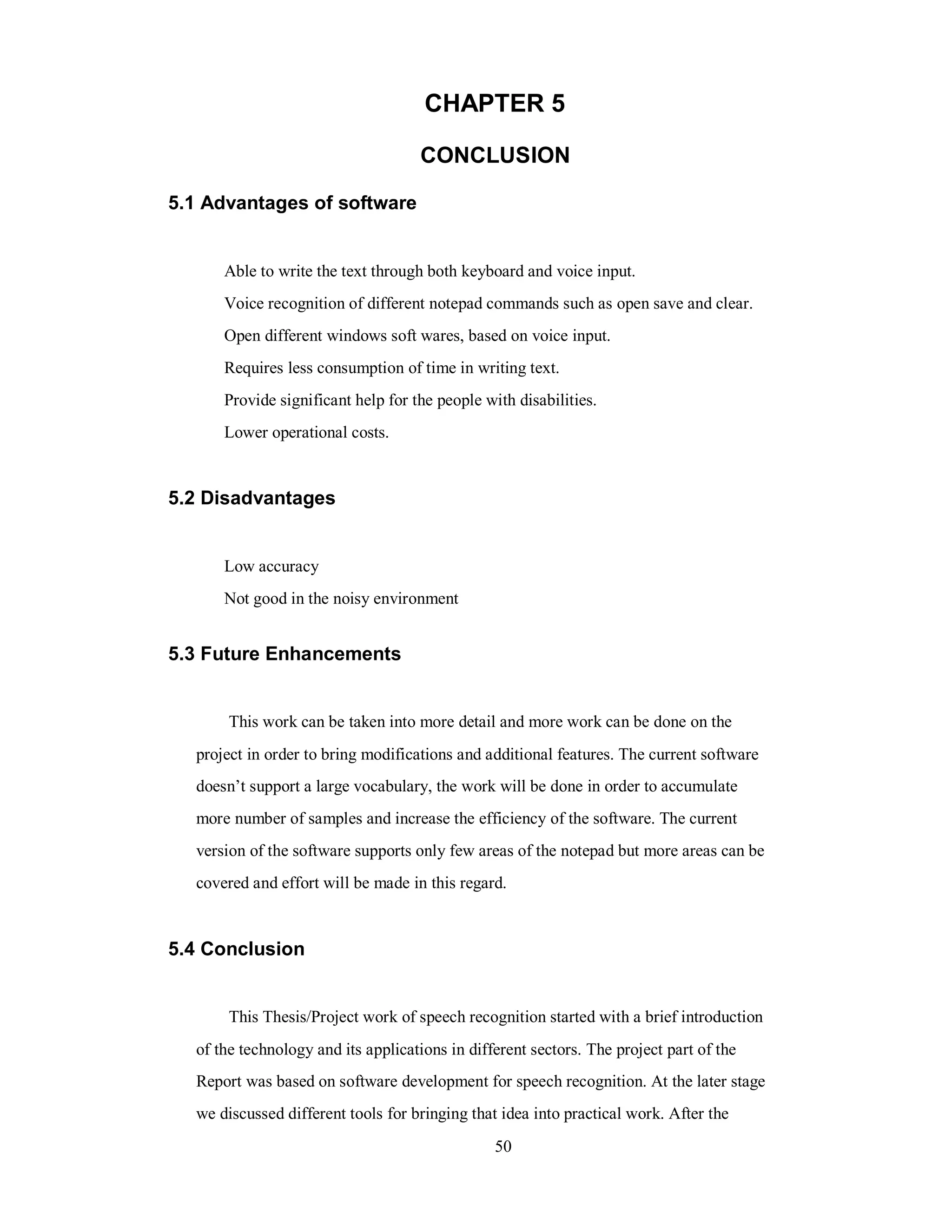 CHAPTER 5
CONCLUSION
5.1 Advantages of software
Able to write the text through both keyboard and voice input.
Voice recognition of different notepad commands such as open save and clear.
Open different windows soft wares, based on voice input.
Requires less consumption of time in writing text.
Provide significant help for the people with disabilities.
Lower operational costs.
5.2 Disadvantages
Low accuracy
Not good in the noisy environment
5.3 Future Enhancements
This work can be taken into more detail and more work can be done on the
project in order to bring modifications and additional features. The current software
doesn’t support a large vocabulary, the work will be done in order to accumulate
more number of samples and increase the efficiency of the software. The current
version of the software supports only few areas of the notepad but more areas can be
covered and effort will be made in this regard.
5.4 Conclusion
This Thesis/Project work of speech recognition started with a brief introduction
of the technology and its applications in different sectors. The project part of the
Report was based on software development for speech recognition. At the later stage
we discussed different tools for bringing that idea into practical work. After the
50
 