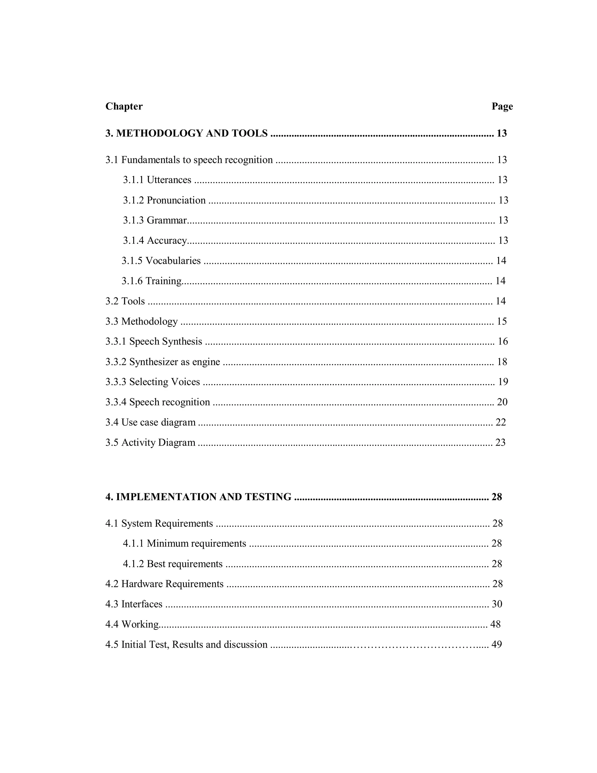 Chapter Page
3. METHODOLOGY AND TOOLS ..................................................................................... 13
3.1 Fundamentals to speech recognition ................................................................................... 13
3.1.1 Utterances .................................................................................................................. 13
3.1.2 Pronunciation ............................................................................................................. 13
3.1.3 Grammar..................................................................................................................... 13
3.1.4 Accuracy..................................................................................................................... 13
3.1.5 Vocabularies .............................................................................................................. 14
3.1.6 Training...................................................................................................................... 14
3.2 Tools ................................................................................................................................... 14
3.3 Methodology ....................................................................................................................... 15
3.3.1 Speech Synthesis .............................................................................................................. 16
3.3.2 Synthesizer as engine ....................................................................................................... 18
3.3.3 Selecting Voices ............................................................................................................... 19
3.3.4 Speech recognition ........................................................................................................... 20
3.4 Use case diagram ................................................................................................................ 22
3.5 Activity Diagram ................................................................................................................ 23
4. IMPLEMENTATION AND TESTING .......................................................................... 28
4.1 System Requirements ........................................................................................................ 28
4.1.1 Minimum requirements ........................................................................................... 28
4.1.2 Best requirements .................................................................................................... 28
4.2 Hardware Requirements .................................................................................................... 28
4.3 Interfaces ........................................................................................................................... 30
4.4 Working............................................................................................................................. 48
4.5 Initial Test, Results and discussion ..............................………………………………..... 49
 