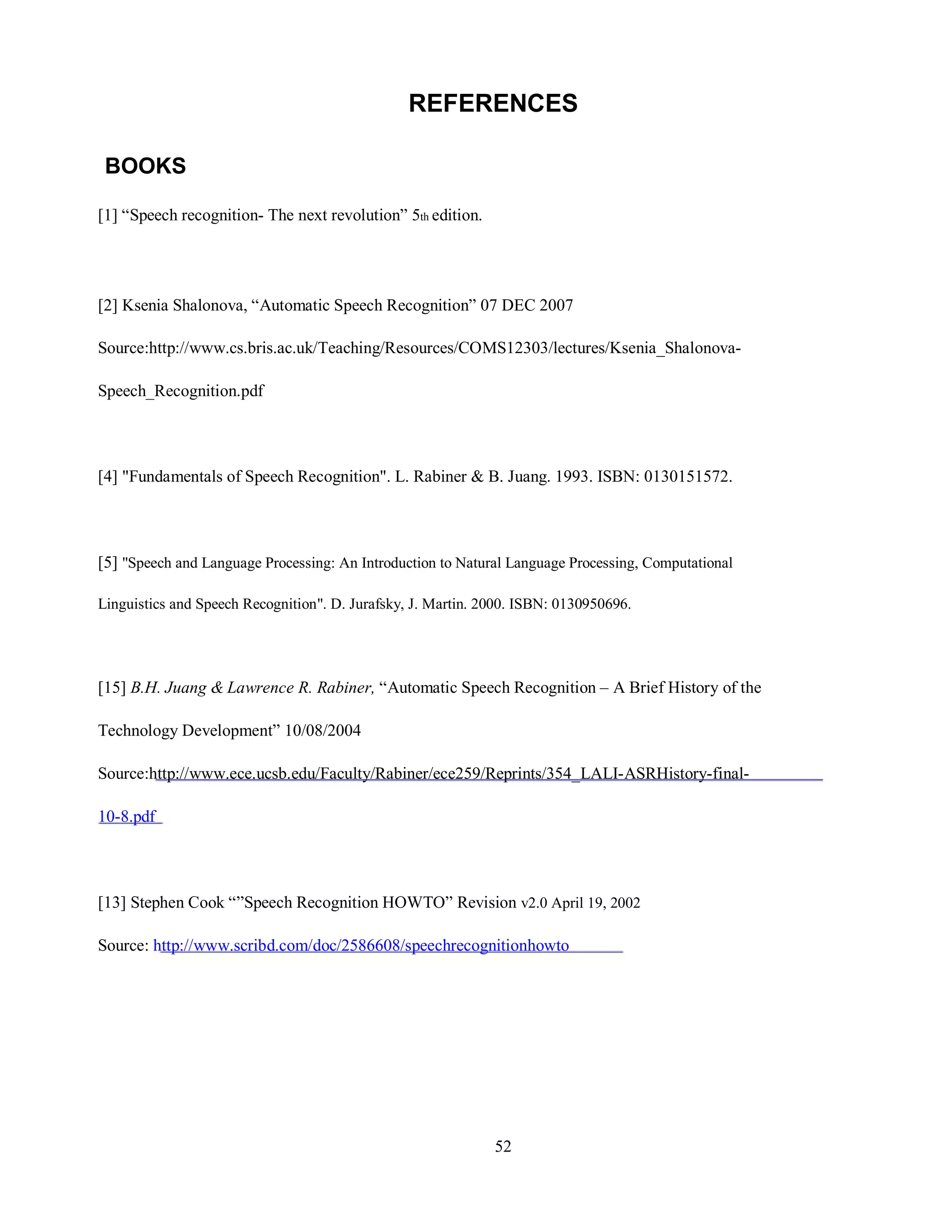 REFERENCES
BOOKS
[1] “Speech recognition- The next revolution” 5th edition.
[2] Ksenia Shalonova, “Automatic Speech Recognition” 07 DEC 2007
Source:http://www.cs.bris.ac.uk/Teaching/Resources/COMS12303/lectures/Ksenia_Shalonova-
Speech_Recognition.pdf
[4] "Fundamentals of Speech Recognition". L. Rabiner & B. Juang. 1993. ISBN: 0130151572.
[5] "Speech and Language Processing: An Introduction to Natural Language Processing, Computational
Linguistics and Speech Recognition". D. Jurafsky, J. Martin. 2000. ISBN: 0130950696.
[15] B.H. Juang & Lawrence R. Rabiner, “Automatic Speech Recognition – A Brief History of the
Technology Development” 10/08/2004
Source:http://www.ece.ucsb.edu/Faculty/Rabiner/ece259/Reprints/354_LALI-ASRHistory-final-
10-8.pdf
[13] Stephen Cook “”Speech Recognition HOWTO” Revision v2.0 April 19, 2002
Source: http://www.scribd.com/doc/2586608/speechrecognitionhowto
52
 