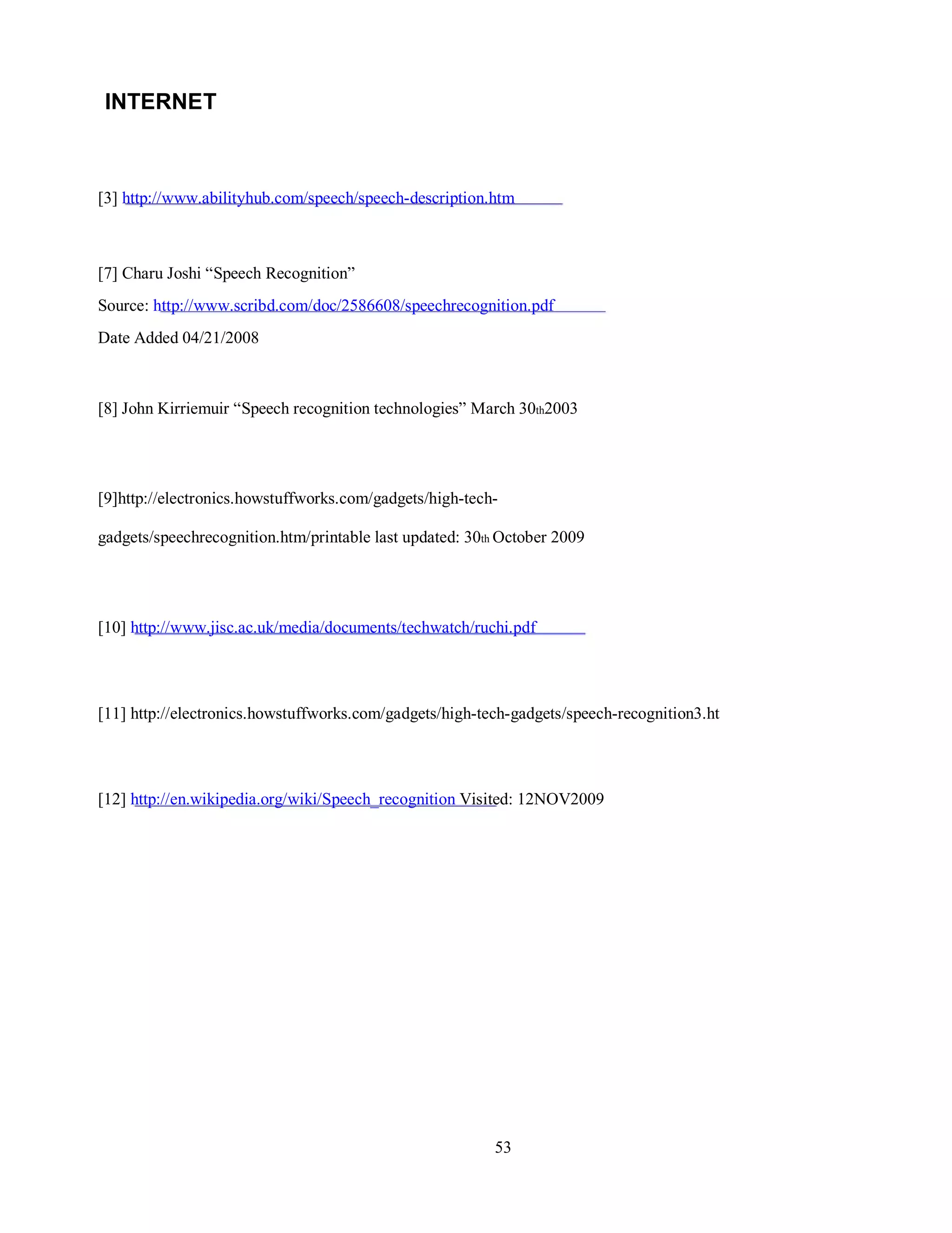 INTERNET
[3] http://www.abilityhub.com/speech/speech-description.htm
[7] Charu Joshi “Speech Recognition”
Source: http://www.scribd.com/doc/2586608/speechrecognition.pdf
Date Added 04/21/2008
[8] John Kirriemuir “Speech recognition technologies” March 30th2003
[9]http://electronics.howstuffworks.com/gadgets/high-tech-
gadgets/speechrecognition.htm/printable last updated: 30th October 2009
[10] http://www.jisc.ac.uk/media/documents/techwatch/ruchi.pdf
[11] http://electronics.howstuffworks.com/gadgets/high-tech-gadgets/speech-recognition3.ht
[12] http://en.wikipedia.org/wiki/Speech_recognition Visited: 12NOV2009
53
 