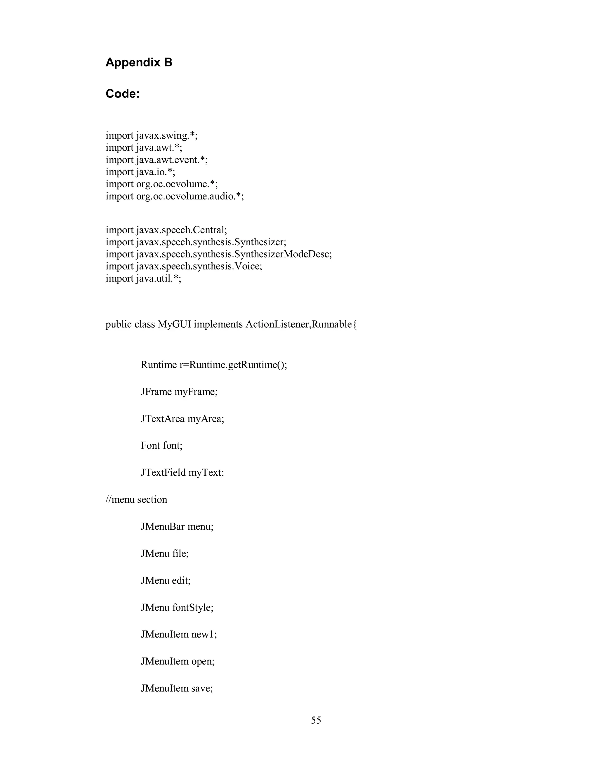 Appendix B
Code:
import javax.swing.*;
import java.awt.*;
import java.awt.event.*;
import java.io.*;
import org.oc.ocvolume.*;
import org.oc.ocvolume.audio.*;
import javax.speech.Central;
import javax.speech.synthesis.Synthesizer;
import javax.speech.synthesis.SynthesizerModeDesc;
import javax.speech.synthesis.Voice;
import java.util.*;
public class MyGUI implements ActionListener,Runnable{
Runtime r=Runtime.getRuntime();
JFrame myFrame;
JTextArea myArea;
Font font;
JTextField myText;
//menu section
JMenuBar menu;
JMenu file;
JMenu edit;
JMenu fontStyle;
JMenuItem new1;
JMenuItem open;
JMenuItem save;
55
 