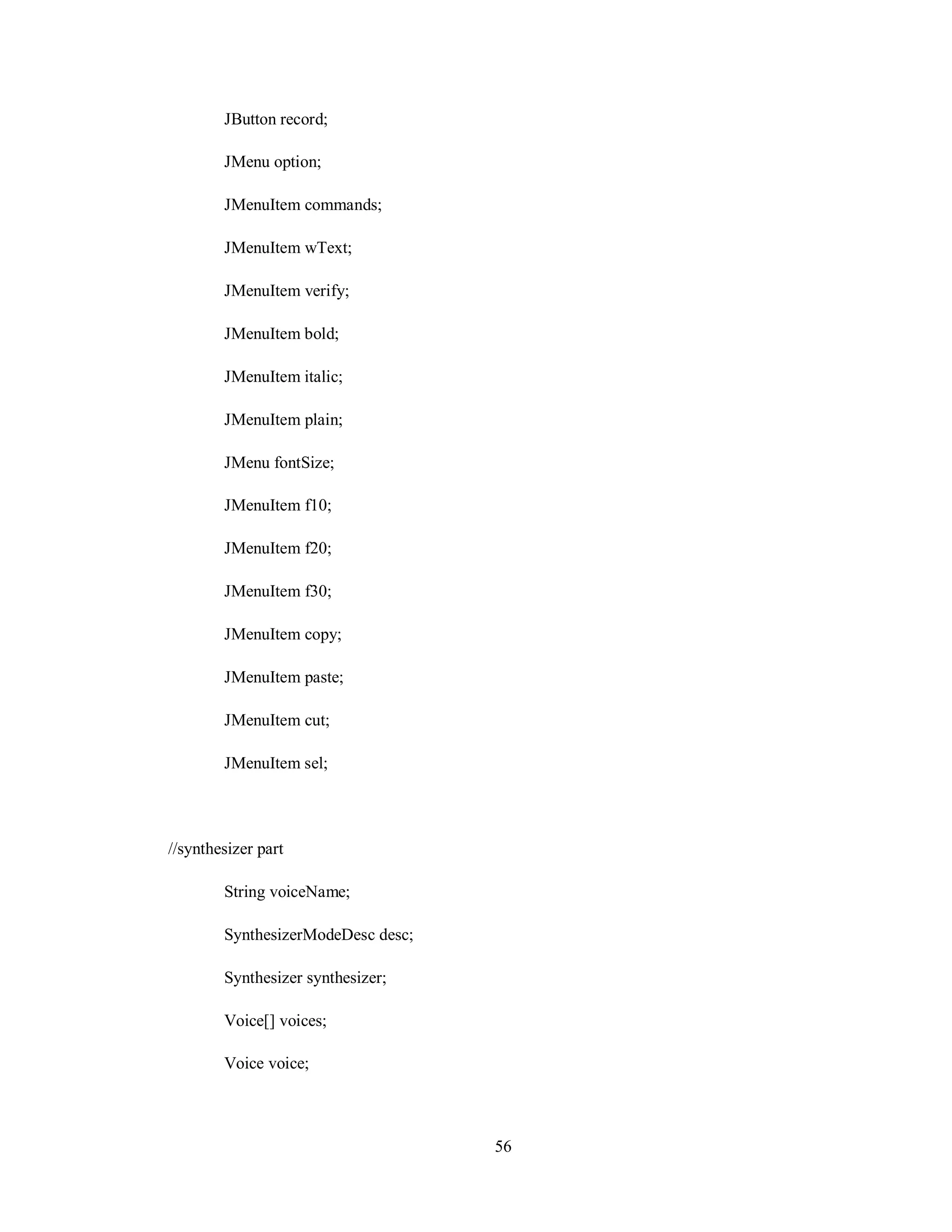 JButton record;
JMenu option;
JMenuItem commands;
JMenuItem wText;
JMenuItem verify;
JMenuItem bold;
JMenuItem italic;
JMenuItem plain;
JMenu fontSize;
JMenuItem f10;
JMenuItem f20;
JMenuItem f30;
JMenuItem copy;
JMenuItem paste;
JMenuItem cut;
JMenuItem sel;
//synthesizer part
String voiceName;
SynthesizerModeDesc desc;
Synthesizer synthesizer;
Voice[] voices;
Voice voice;
56
 