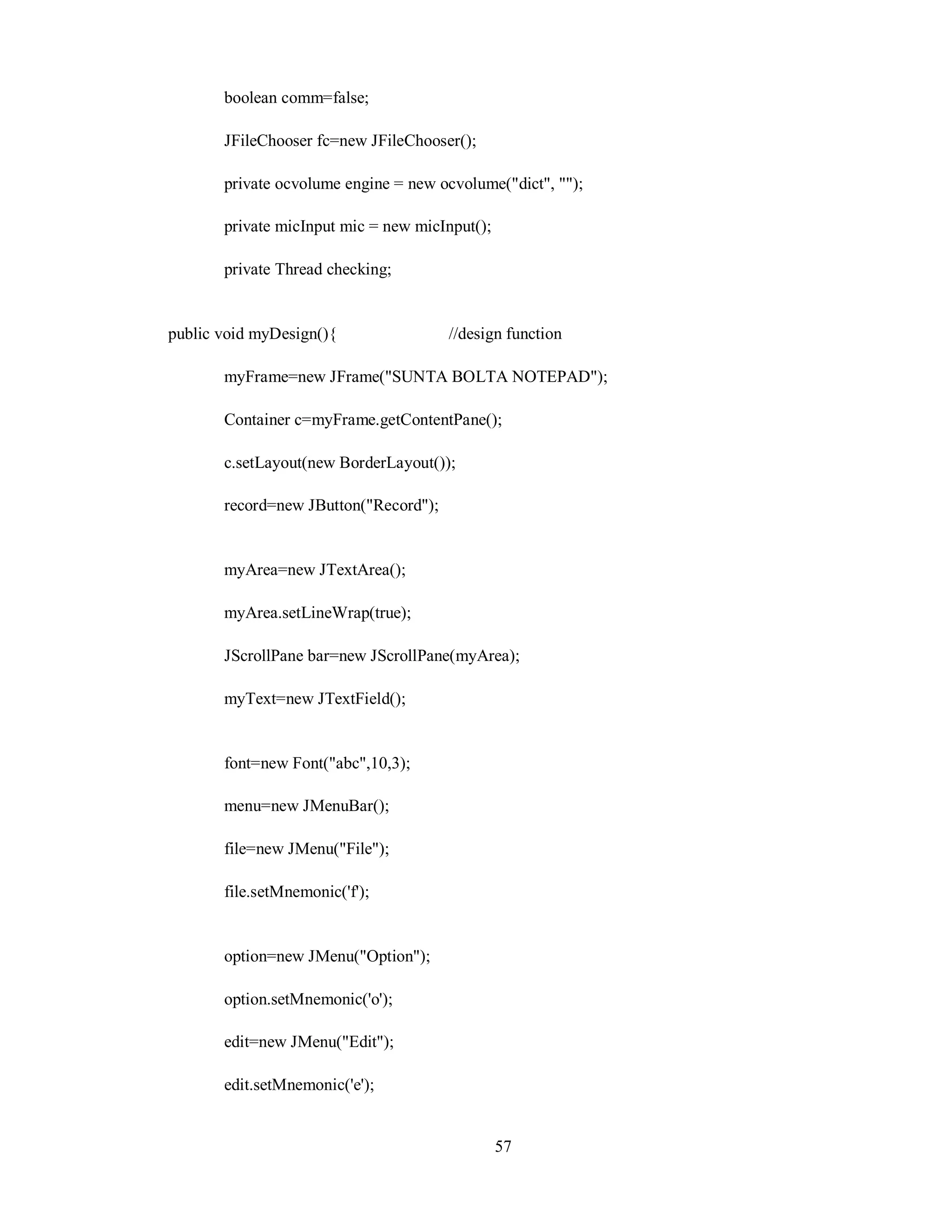 boolean comm=false;
JFileChooser fc=new JFileChooser();
private ocvolume engine = new ocvolume("dict", "");
private micInput mic = new micInput();
private Thread checking;
public void myDesign(){ //design function
myFrame=new JFrame("SUNTA BOLTA NOTEPAD");
Container c=myFrame.getContentPane();
c.setLayout(new BorderLayout());
record=new JButton("Record");
myArea=new JTextArea();
myArea.setLineWrap(true);
JScrollPane bar=new JScrollPane(myArea);
myText=new JTextField();
font=new Font("abc",10,3);
menu=new JMenuBar();
file=new JMenu("File");
file.setMnemonic('f');
option=new JMenu("Option");
option.setMnemonic('o');
edit=new JMenu("Edit");
edit.setMnemonic('e');
57
 