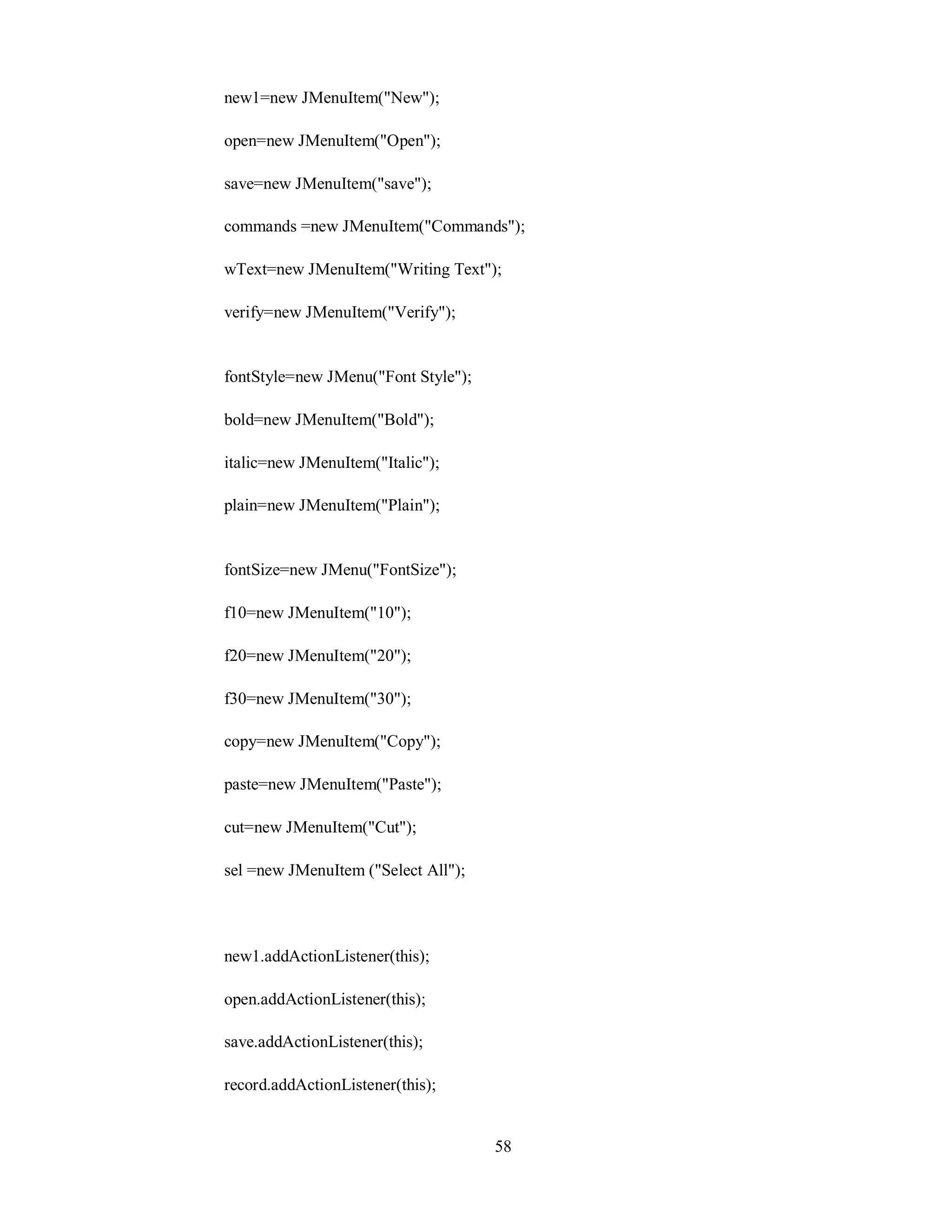 new1=new JMenuItem("New");
open=new JMenuItem("Open");
save=new JMenuItem("save");
commands =new JMenuItem("Commands");
wText=new JMenuItem("Writing Text");
verify=new JMenuItem("Verify");
fontStyle=new JMenu("Font Style");
bold=new JMenuItem("Bold");
italic=new JMenuItem("Italic");
plain=new JMenuItem("Plain");
fontSize=new JMenu("FontSize");
f10=new JMenuItem("10");
f20=new JMenuItem("20");
f30=new JMenuItem("30");
copy=new JMenuItem("Copy");
paste=new JMenuItem("Paste");
cut=new JMenuItem("Cut");
sel =new JMenuItem ("Select All");
new1.addActionListener(this);
open.addActionListener(this);
save.addActionListener(this);
record.addActionListener(this);
58
 