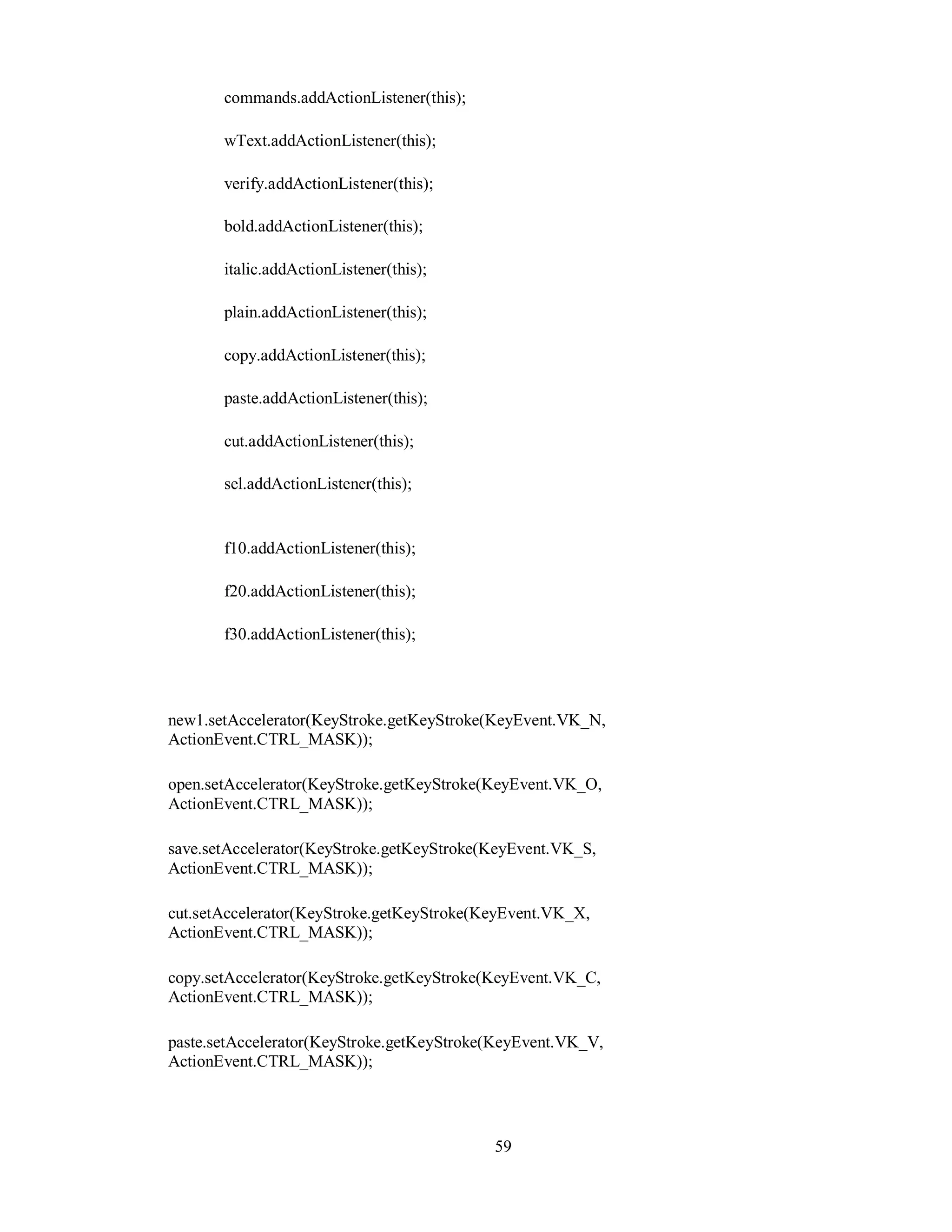 commands.addActionListener(this);
wText.addActionListener(this);
verify.addActionListener(this);
bold.addActionListener(this);
italic.addActionListener(this);
plain.addActionListener(this);
copy.addActionListener(this);
paste.addActionListener(this);
cut.addActionListener(this);
sel.addActionListener(this);
f10.addActionListener(this);
f20.addActionListener(this);
f30.addActionListener(this);
new1.setAccelerator(KeyStroke.getKeyStroke(KeyEvent.VK_N,
ActionEvent.CTRL_MASK));
open.setAccelerator(KeyStroke.getKeyStroke(KeyEvent.VK_O,
ActionEvent.CTRL_MASK));
save.setAccelerator(KeyStroke.getKeyStroke(KeyEvent.VK_S,
ActionEvent.CTRL_MASK));
cut.setAccelerator(KeyStroke.getKeyStroke(KeyEvent.VK_X,
ActionEvent.CTRL_MASK));
copy.setAccelerator(KeyStroke.getKeyStroke(KeyEvent.VK_C,
ActionEvent.CTRL_MASK));
paste.setAccelerator(KeyStroke.getKeyStroke(KeyEvent.VK_V,
ActionEvent.CTRL_MASK));
59
 