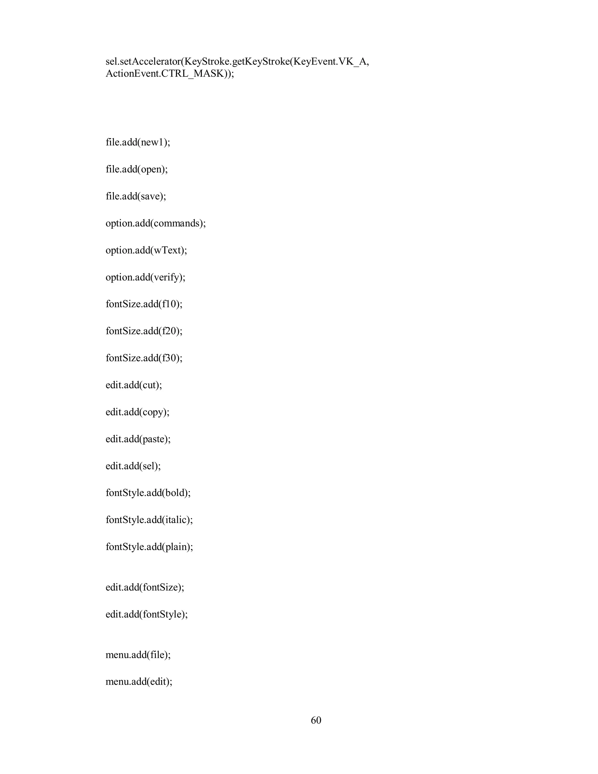 sel.setAccelerator(KeyStroke.getKeyStroke(KeyEvent.VK_A,
ActionEvent.CTRL_MASK));
file.add(new1);
file.add(open);
file.add(save);
option.add(commands);
option.add(wText);
option.add(verify);
fontSize.add(f10);
fontSize.add(f20);
fontSize.add(f30);
edit.add(cut);
edit.add(copy);
edit.add(paste);
edit.add(sel);
fontStyle.add(bold);
fontStyle.add(italic);
fontStyle.add(plain);
edit.add(fontSize);
edit.add(fontStyle);
menu.add(file);
menu.add(edit);
60
 