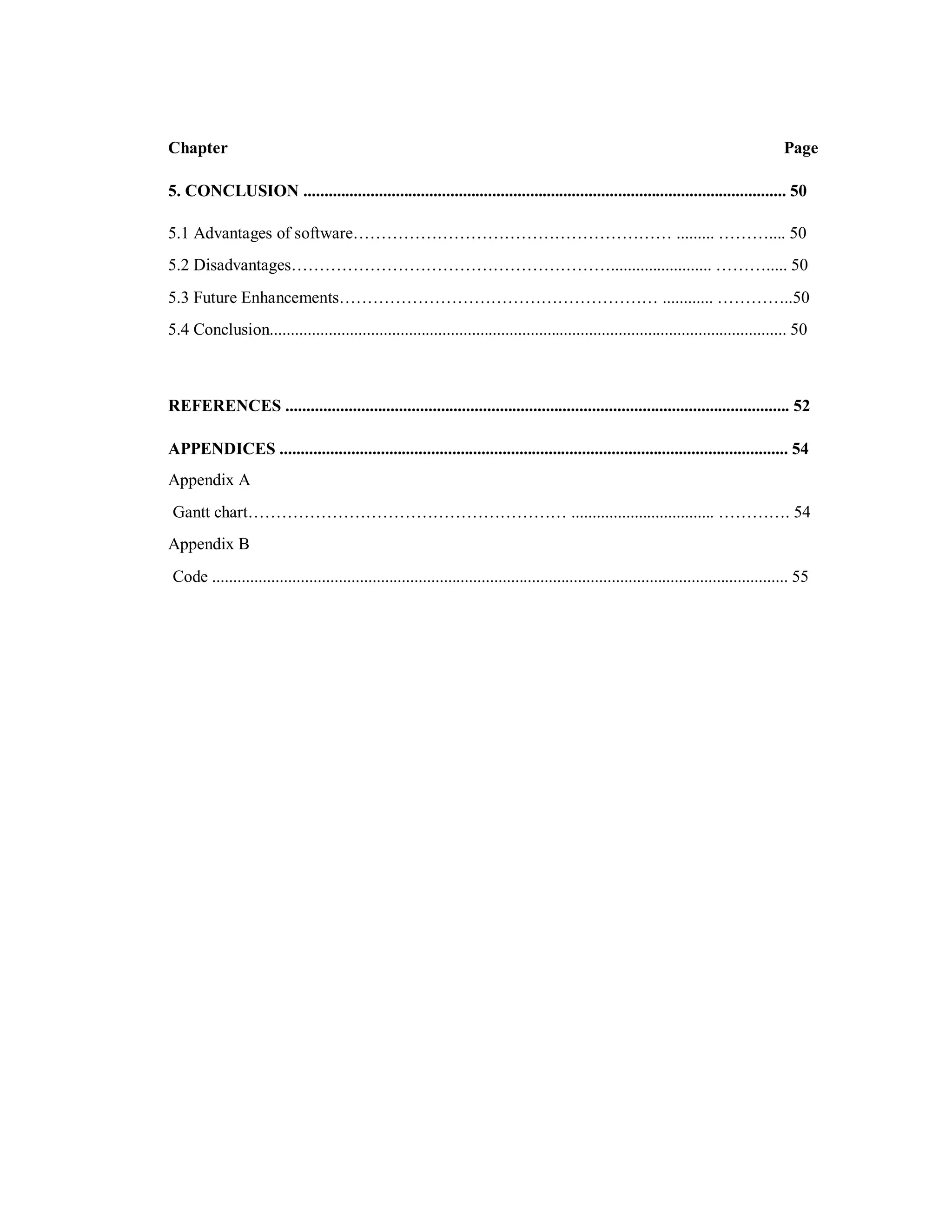 Chapter Page
5. CONCLUSION ................................................................................................................... 50
5.1 Advantages of software………………………………………………… ......... ……….... 50
5.2 Disadvantages…………………………………………………........................ ………..... 50
5.3 Future Enhancements………………………………………………… ............ …………..50
5.4 Conclusion........................................................................................................................... 50
REFERENCES ........................................................................................................................ 52
APPENDICES ......................................................................................................................... 54
Appendix A
Gantt chart………………………………………………… .................................. …………. 54
Appendix B
Code ......................................................................................................................................... 55
 