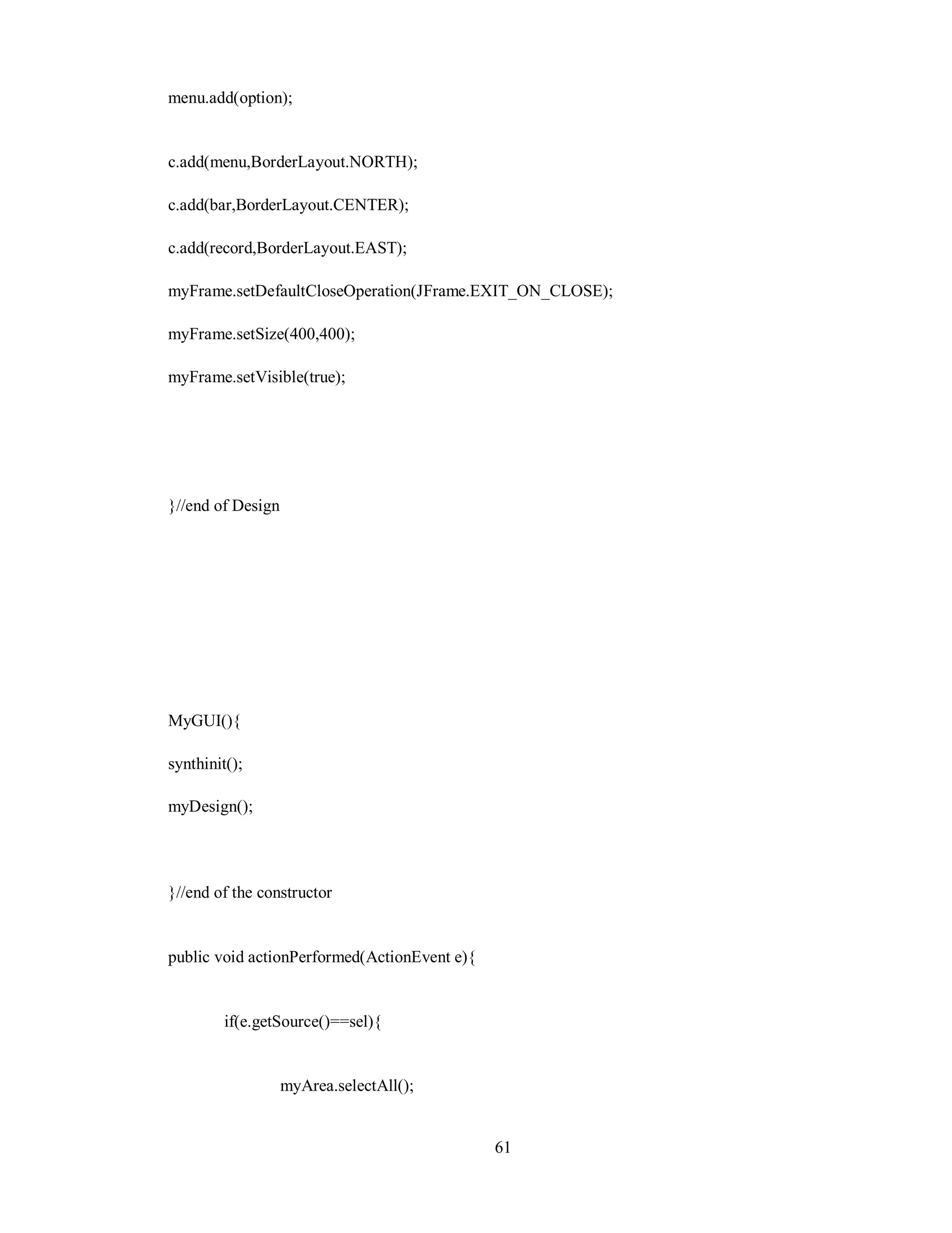 menu.add(option);
c.add(menu,BorderLayout.NORTH);
c.add(bar,BorderLayout.CENTER);
c.add(record,BorderLayout.EAST);
myFrame.setDefaultCloseOperation(JFrame.EXIT_ON_CLOSE);
myFrame.setSize(400,400);
myFrame.setVisible(true);
}//end of Design
MyGUI(){
synthinit();
myDesign();
}//end of the constructor
public void actionPerformed(ActionEvent e){
if(e.getSource()==sel){
myArea.selectAll();
61
 