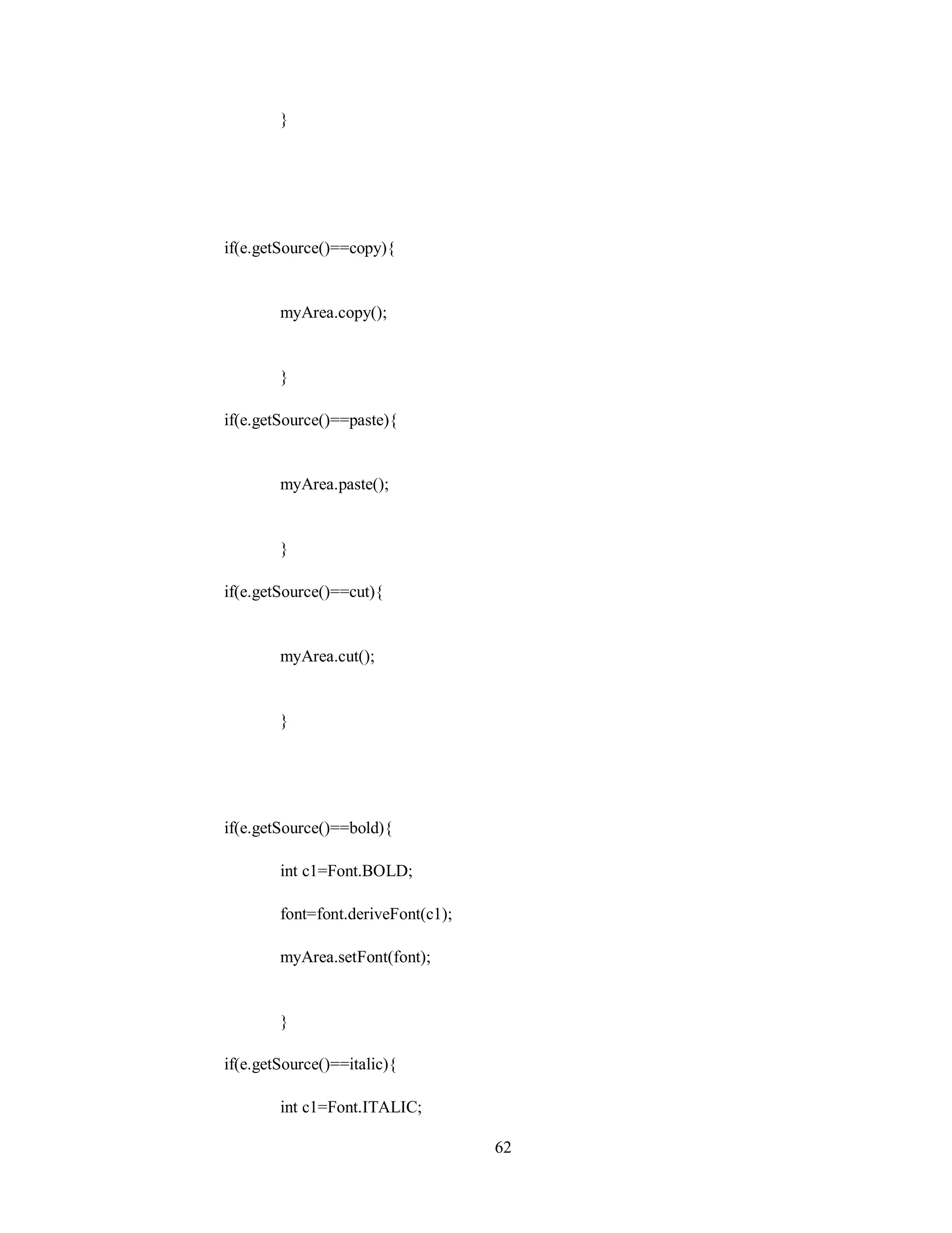 }
if(e.getSource()==copy){
myArea.copy();
}
if(e.getSource()==paste){
myArea.paste();
}
if(e.getSource()==cut){
myArea.cut();
}
if(e.getSource()==bold){
int c1=Font.BOLD;
font=font.deriveFont(c1);
myArea.setFont(font);
}
if(e.getSource()==italic){
int c1=Font.ITALIC;
62
 