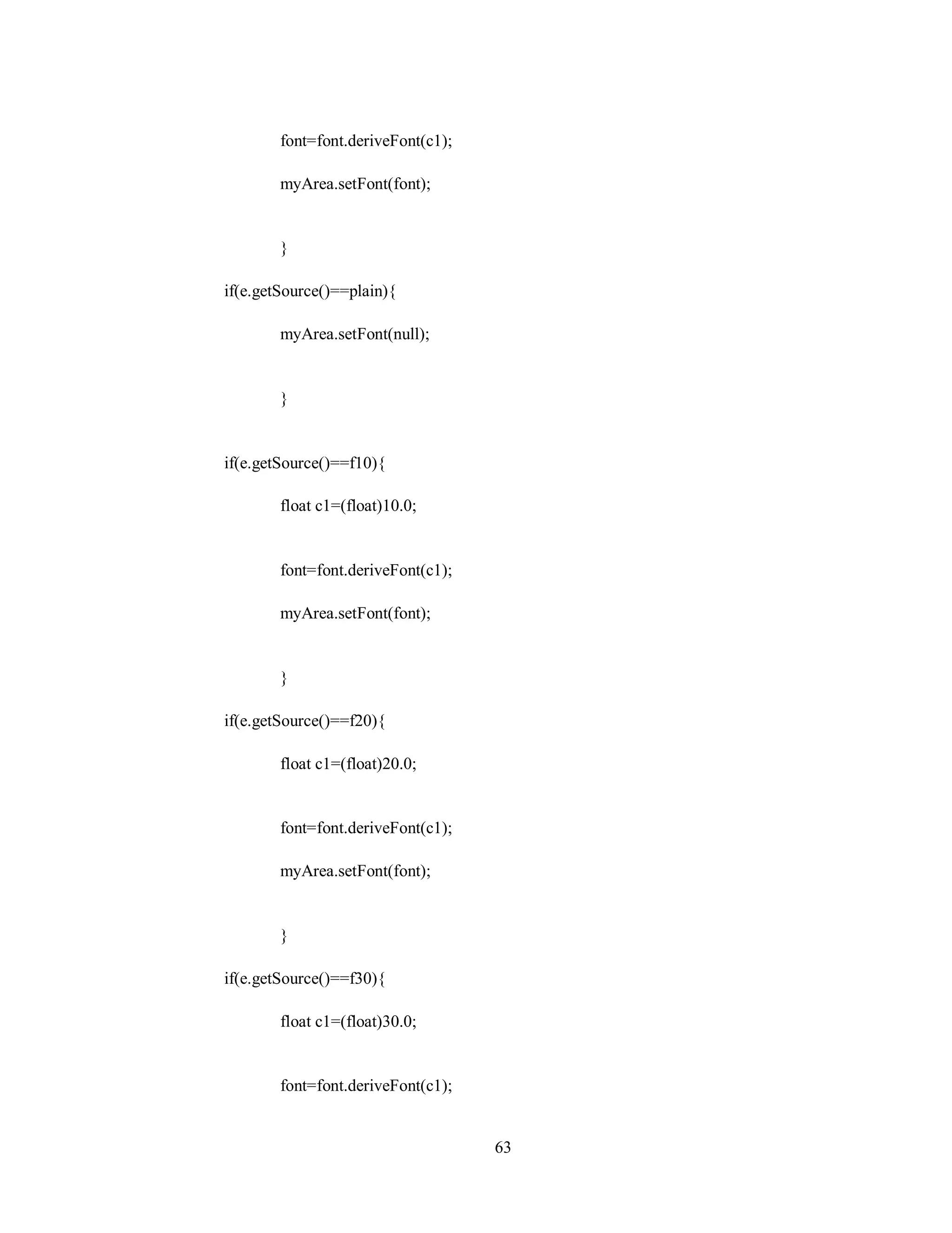 font=font.deriveFont(c1);
myArea.setFont(font);
}
if(e.getSource()==plain){
myArea.setFont(null);
}
if(e.getSource()==f10){
float c1=(float)10.0;
font=font.deriveFont(c1);
myArea.setFont(font);
}
if(e.getSource()==f20){
float c1=(float)20.0;
font=font.deriveFont(c1);
myArea.setFont(font);
}
if(e.getSource()==f30){
float c1=(float)30.0;
font=font.deriveFont(c1);
63
 
