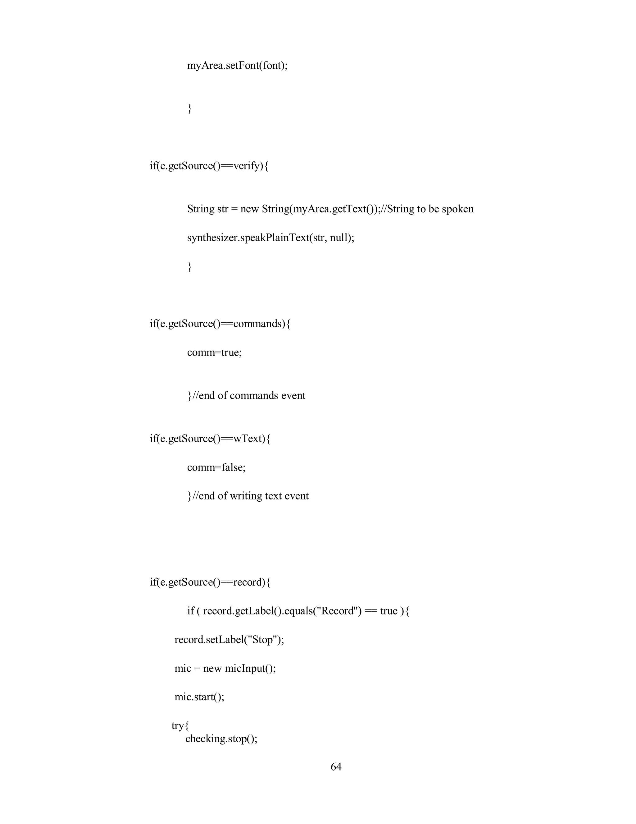 myArea.setFont(font);
}
if(e.getSource()==verify){
String str = new String(myArea.getText());//String to be spoken
synthesizer.speakPlainText(str, null);
}
if(e.getSource()==commands){
comm=true;
}//end of commands event
if(e.getSource()==wText){
comm=false;
}//end of writing text event
if(e.getSource()==record){
if ( record.getLabel().equals("Record") == true ){
record.setLabel("Stop");
mic = new micInput();
mic.start();
try{
checking.stop();
64
 