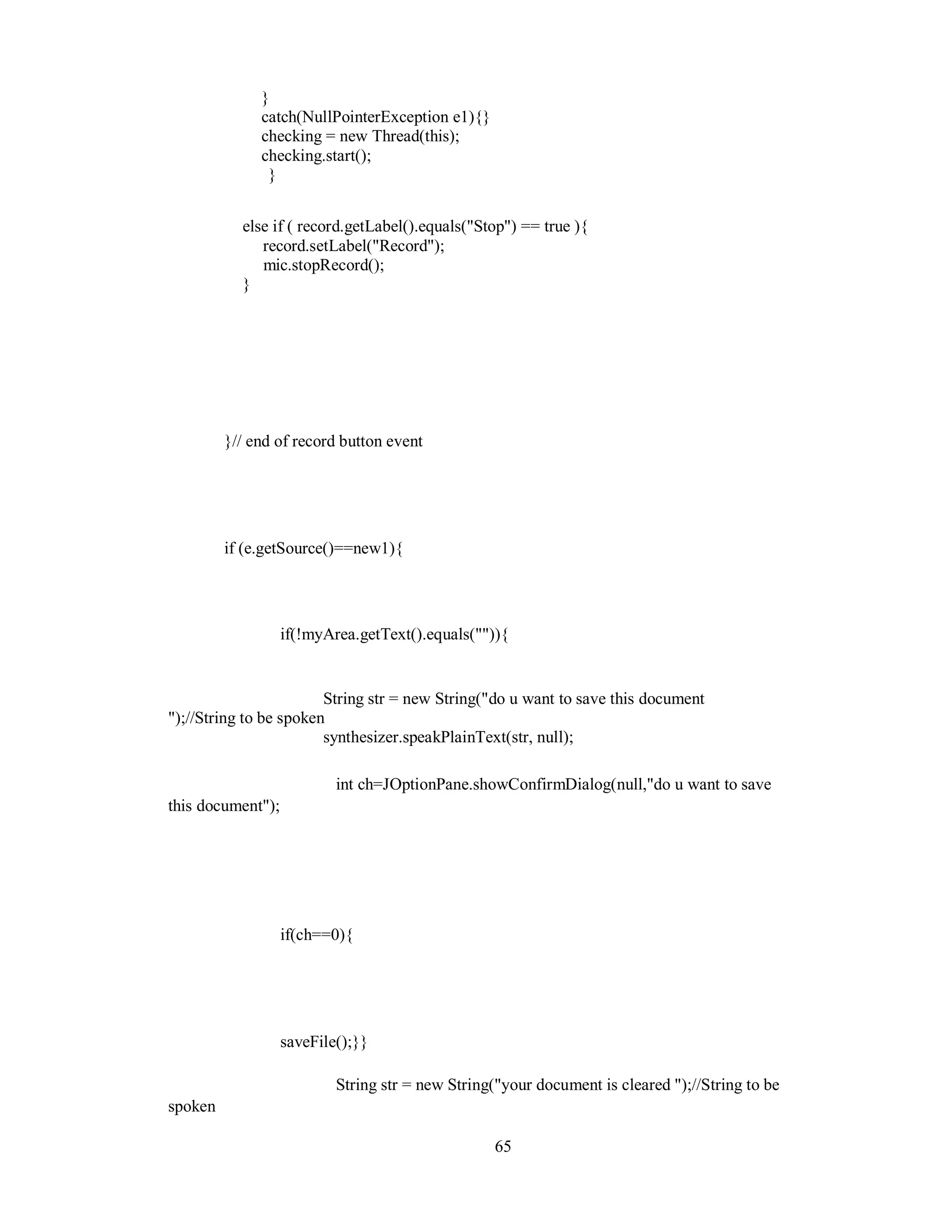 }
catch(NullPointerException e1){}
checking = new Thread(this);
checking.start();
}
else if ( record.getLabel().equals("Stop") == true ){
record.setLabel("Record");
mic.stopRecord();
}
}// end of record button event
if (e.getSource()==new1){
if(!myArea.getText().equals("")){
String str = new String("do u want to save this document
");//String to be spoken
synthesizer.speakPlainText(str, null);
int ch=JOptionPane.showConfirmDialog(null,"do u want to save
this document");
if(ch==0){
saveFile();}}
String str = new String("your document is cleared ");//String to be
spoken
65
 