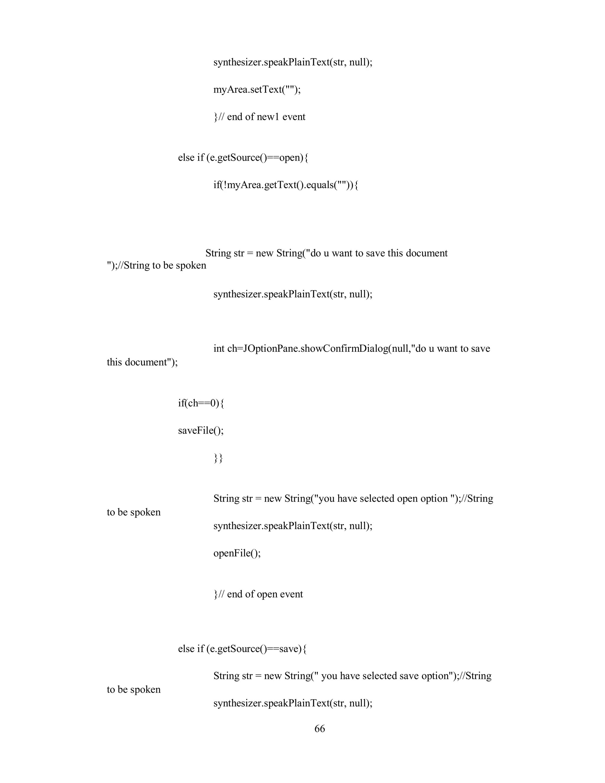 synthesizer.speakPlainText(str, null);
myArea.setText("");
}// end of new1 event
else if (e.getSource()==open){
if(!myArea.getText().equals("")){
String str = new String("do u want to save this document
");//String to be spoken
synthesizer.speakPlainText(str, null);
int ch=JOptionPane.showConfirmDialog(null,"do u want to save
this document");
if(ch==0){
saveFile();
}}
String str = new String("you have selected open option ");//String
to be spoken
synthesizer.speakPlainText(str, null);
openFile();
}// end of open event
else if (e.getSource()==save){
String str = new String(" you have selected save option");//String
to be spoken
synthesizer.speakPlainText(str, null);
66
 
