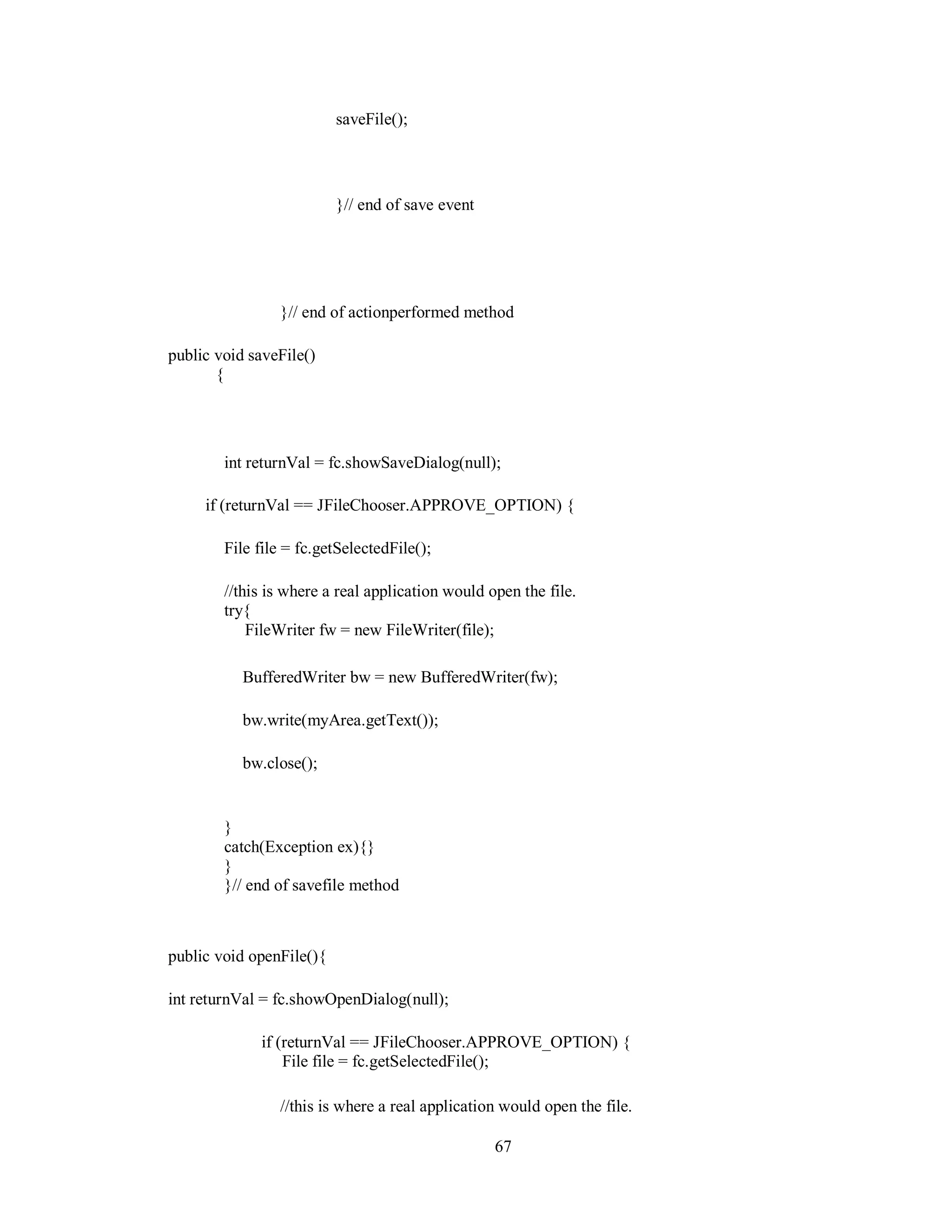 saveFile();
}// end of save event
}// end of actionperformed method
public void saveFile()
{
int returnVal = fc.showSaveDialog(null);
if (returnVal == JFileChooser.APPROVE_OPTION) {
File file = fc.getSelectedFile();
//this is where a real application would open the file.
try{
FileWriter fw = new FileWriter(file);
BufferedWriter bw = new BufferedWriter(fw);
bw.write(myArea.getText());
bw.close();
}
catch(Exception ex){}
}
}// end of savefile method
public void openFile(){
int returnVal = fc.showOpenDialog(null);
if (returnVal == JFileChooser.APPROVE_OPTION) {
File file = fc.getSelectedFile();
//this is where a real application would open the file.
67
 