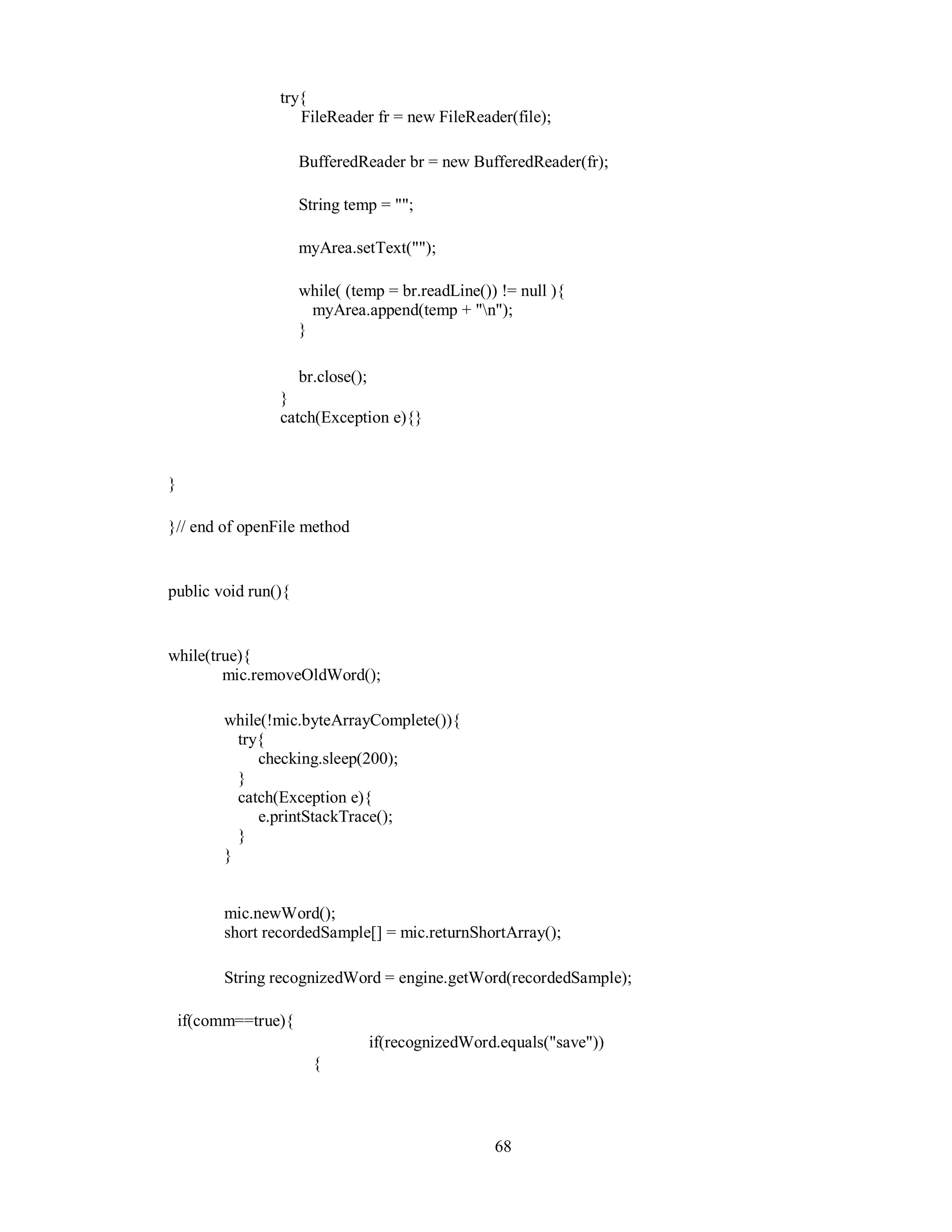 try{
FileReader fr = new FileReader(file);
BufferedReader br = new BufferedReader(fr);
String temp = "";
myArea.setText("");
while( (temp = br.readLine()) != null ){
myArea.append(temp + "n");
}
br.close();
}
catch(Exception e){}
}
}// end of openFile method
public void run(){
while(true){
mic.removeOldWord();
while(!mic.byteArrayComplete()){
try{
checking.sleep(200);
}
catch(Exception e){
e.printStackTrace();
}
}
mic.newWord();
short recordedSample[] = mic.returnShortArray();
String recognizedWord = engine.getWord(recordedSample);
if(comm==true){
if(recognizedWord.equals("save"))
{
68
 