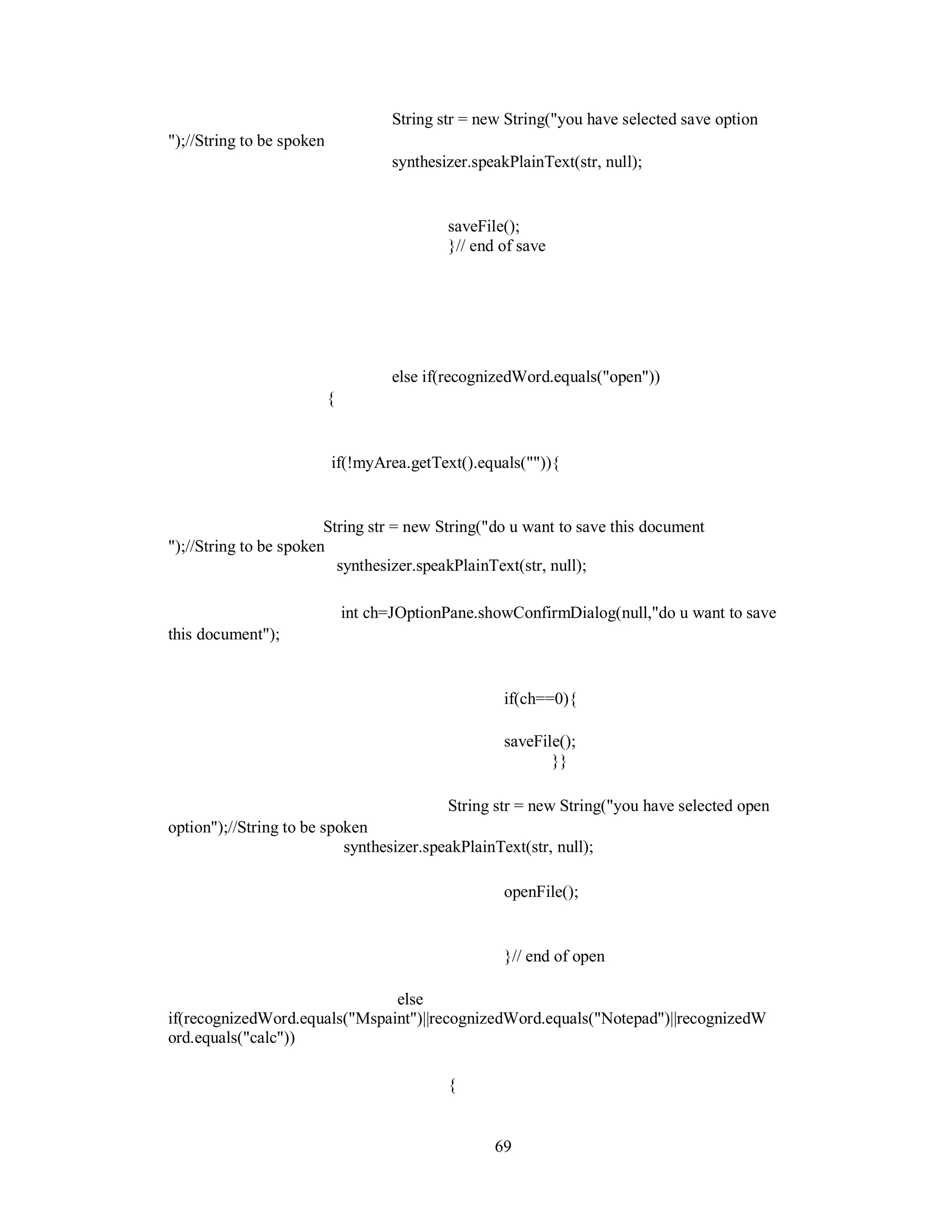 String str = new String("you have selected save option
");//String to be spoken
synthesizer.speakPlainText(str, null);
saveFile();
}// end of save
else if(recognizedWord.equals("open"))
{
if(!myArea.getText().equals("")){
String str = new String("do u want to save this document
");//String to be spoken
synthesizer.speakPlainText(str, null);
int ch=JOptionPane.showConfirmDialog(null,"do u want to save
this document");
if(ch==0){
saveFile();
}}
String str = new String("you have selected open
option");//String to be spoken
synthesizer.speakPlainText(str, null);
openFile();
}// end of open
else
if(recognizedWord.equals("Mspaint")||recognizedWord.equals("Notepad")||recognizedW
ord.equals("calc"))
{
69
 