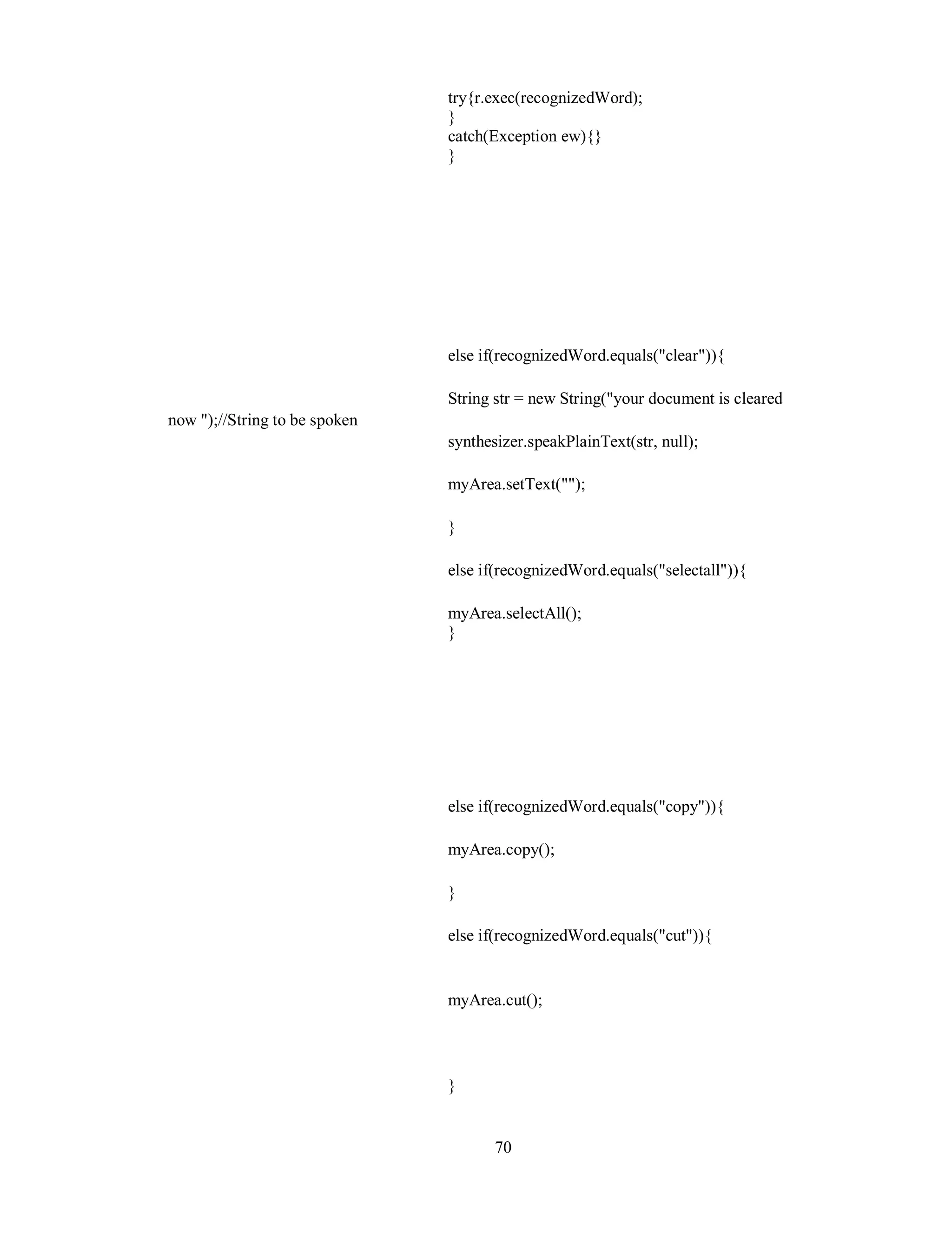 try{r.exec(recognizedWord);
}
catch(Exception ew){}
}
else if(recognizedWord.equals("clear")){
String str = new String("your document is cleared
now ");//String to be spoken
synthesizer.speakPlainText(str, null);
myArea.setText("");
}
else if(recognizedWord.equals("selectall")){
myArea.selectAll();
}
else if(recognizedWord.equals("copy")){
myArea.copy();
}
else if(recognizedWord.equals("cut")){
myArea.cut();
}
70
 