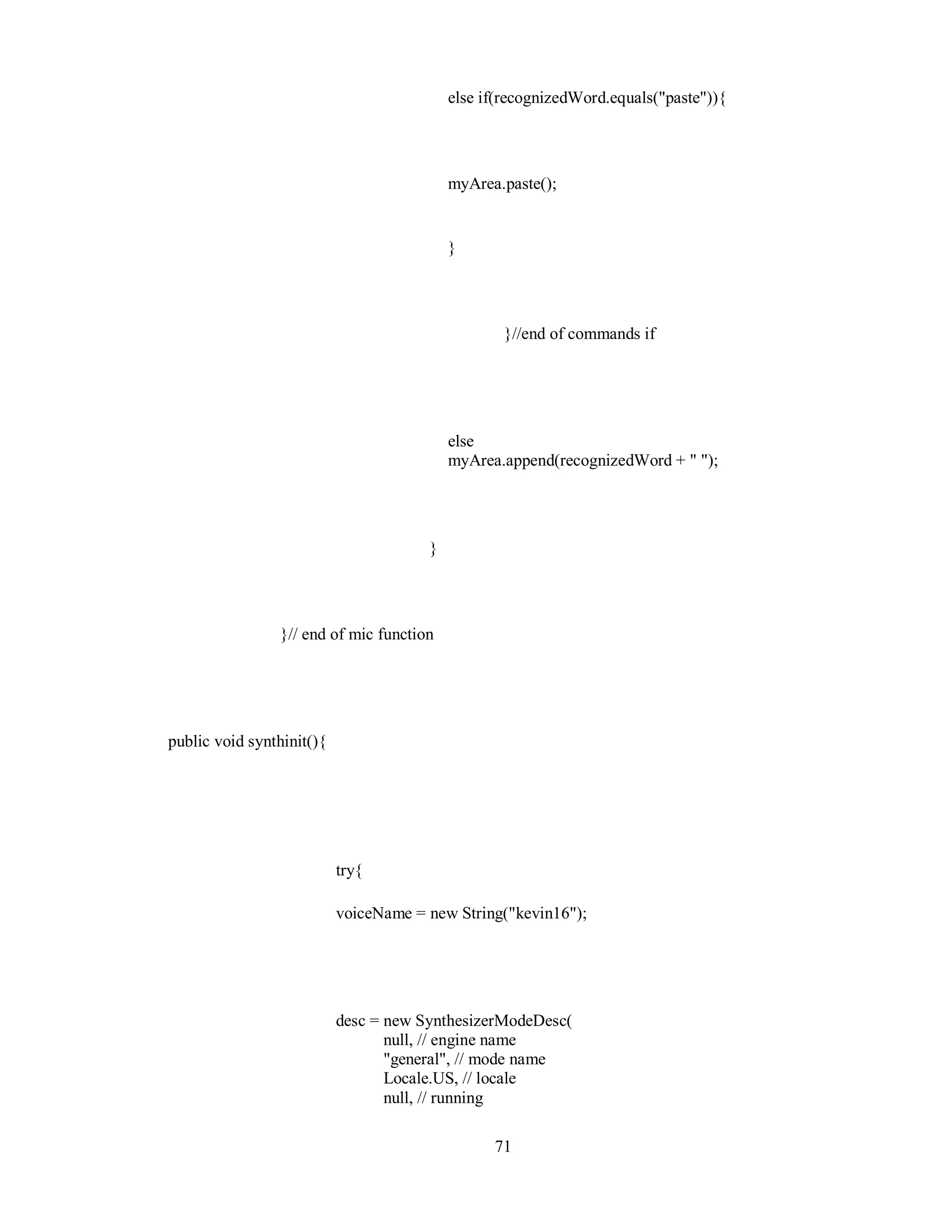 else if(recognizedWord.equals("paste")){
myArea.paste();
}
}//end of commands if
else
myArea.append(recognizedWord + " ");
}
}// end of mic function
public void synthinit(){
try{
voiceName = new String("kevin16");
desc = new SynthesizerModeDesc(
null, // engine name
"general", // mode name
Locale.US, // locale
null, // running
71
 