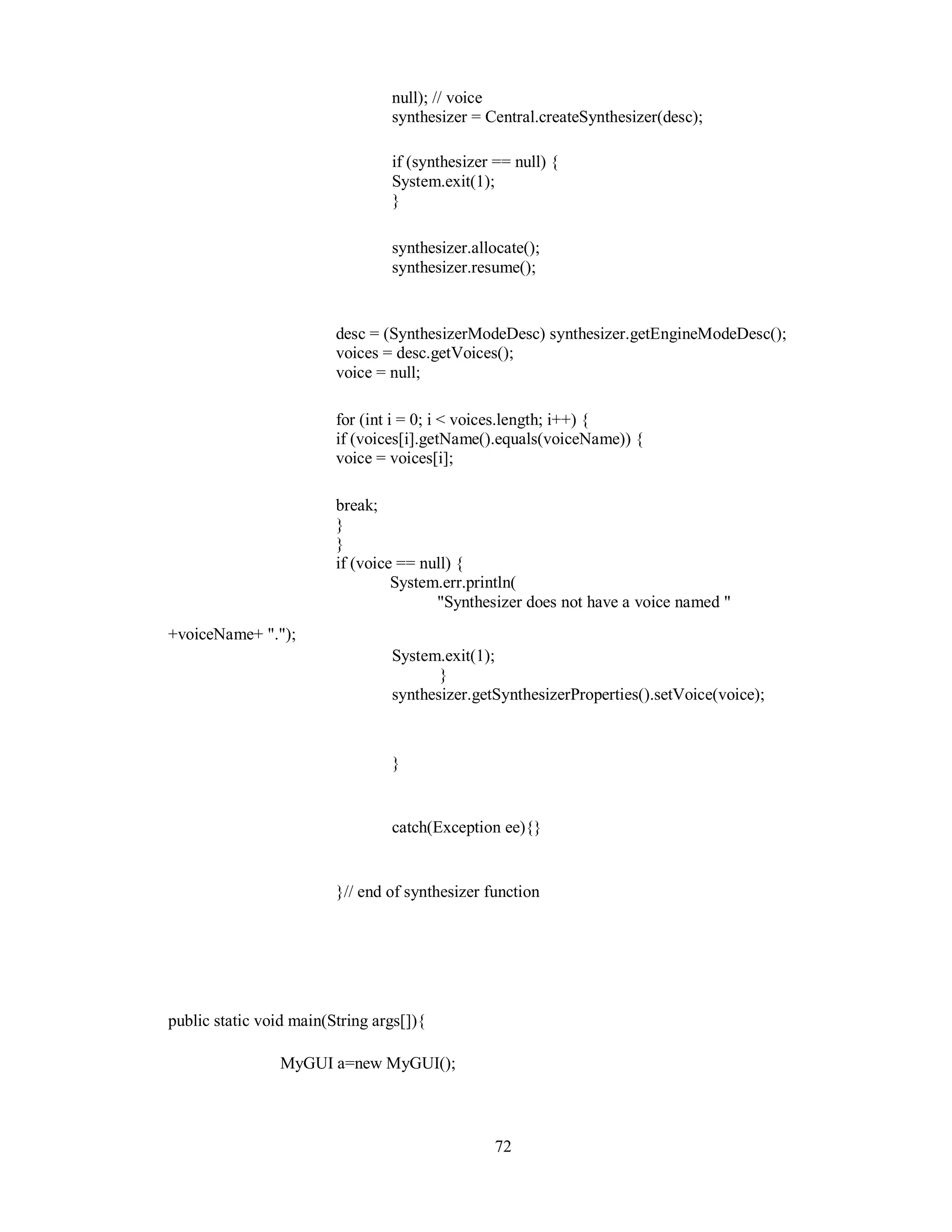 null); // voice
synthesizer = Central.createSynthesizer(desc);
if (synthesizer == null) {
System.exit(1);
}
synthesizer.allocate();
synthesizer.resume();
desc = (SynthesizerModeDesc) synthesizer.getEngineModeDesc();
voices = desc.getVoices();
voice = null;
for (int i = 0; i < voices.length; i++) {
if (voices[i].getName().equals(voiceName)) {
voice = voices[i];
break;
}
}
if (voice == null) {
System.err.println(
"Synthesizer does not have a voice named "
+voiceName+ ".");
System.exit(1);
}
synthesizer.getSynthesizerProperties().setVoice(voice);
}
catch(Exception ee){}
}// end of synthesizer function
public static void main(String args[]){
MyGUI a=new MyGUI();
72
 