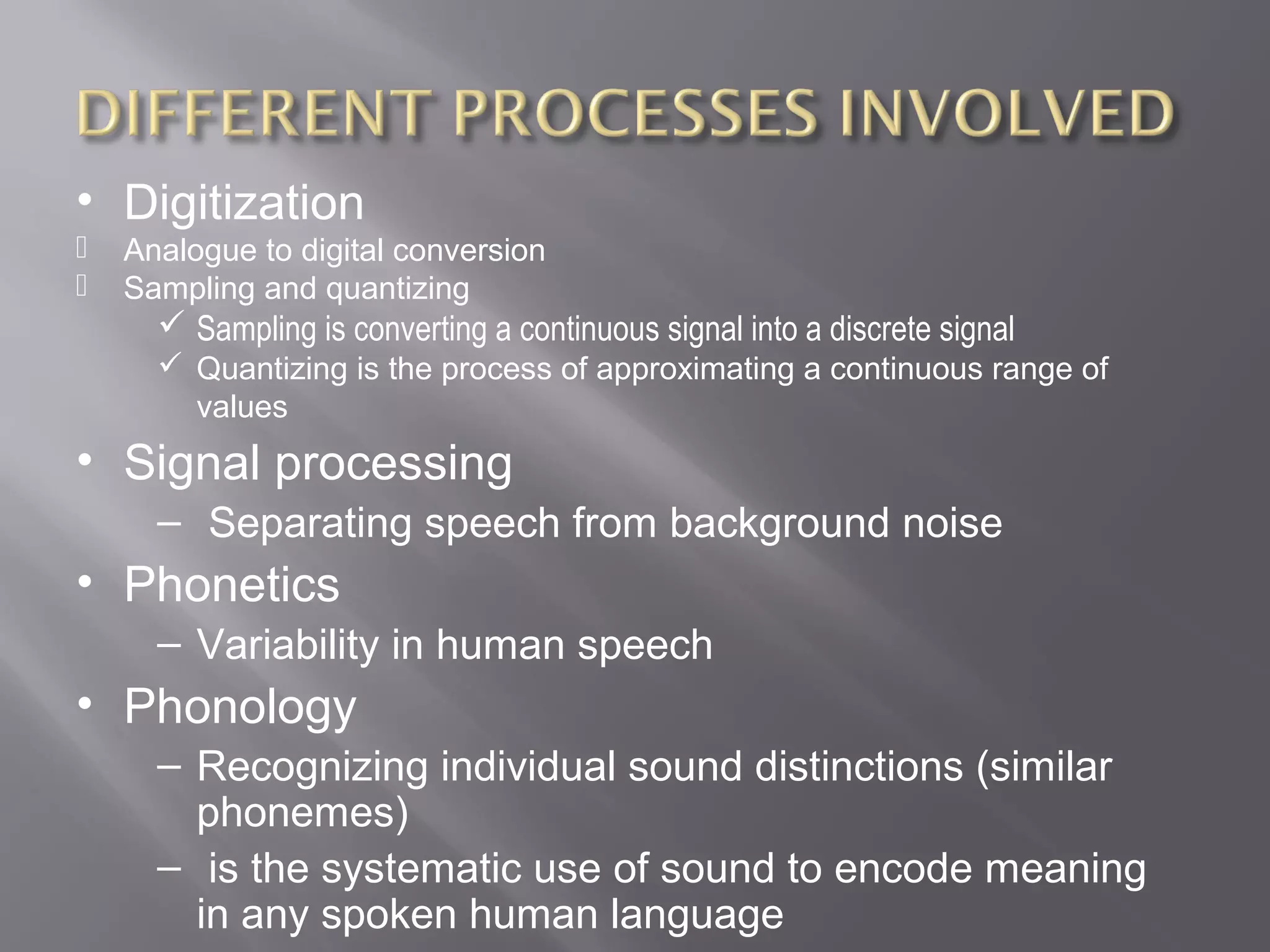 • Digitization
   Analogue to digital conversion
   Sampling and quantizing
       Sampling is converting a continuous signal into a discrete signal
       Quantizing is the process of approximating a continuous range of
        values
• Signal processing
      – Separating speech from background noise
• Phonetics
      – Variability in human speech
• Phonology
      – Recognizing individual sound distinctions (similar
        phonemes)
      – is the systematic use of sound to encode meaning
        in any spoken human language
 