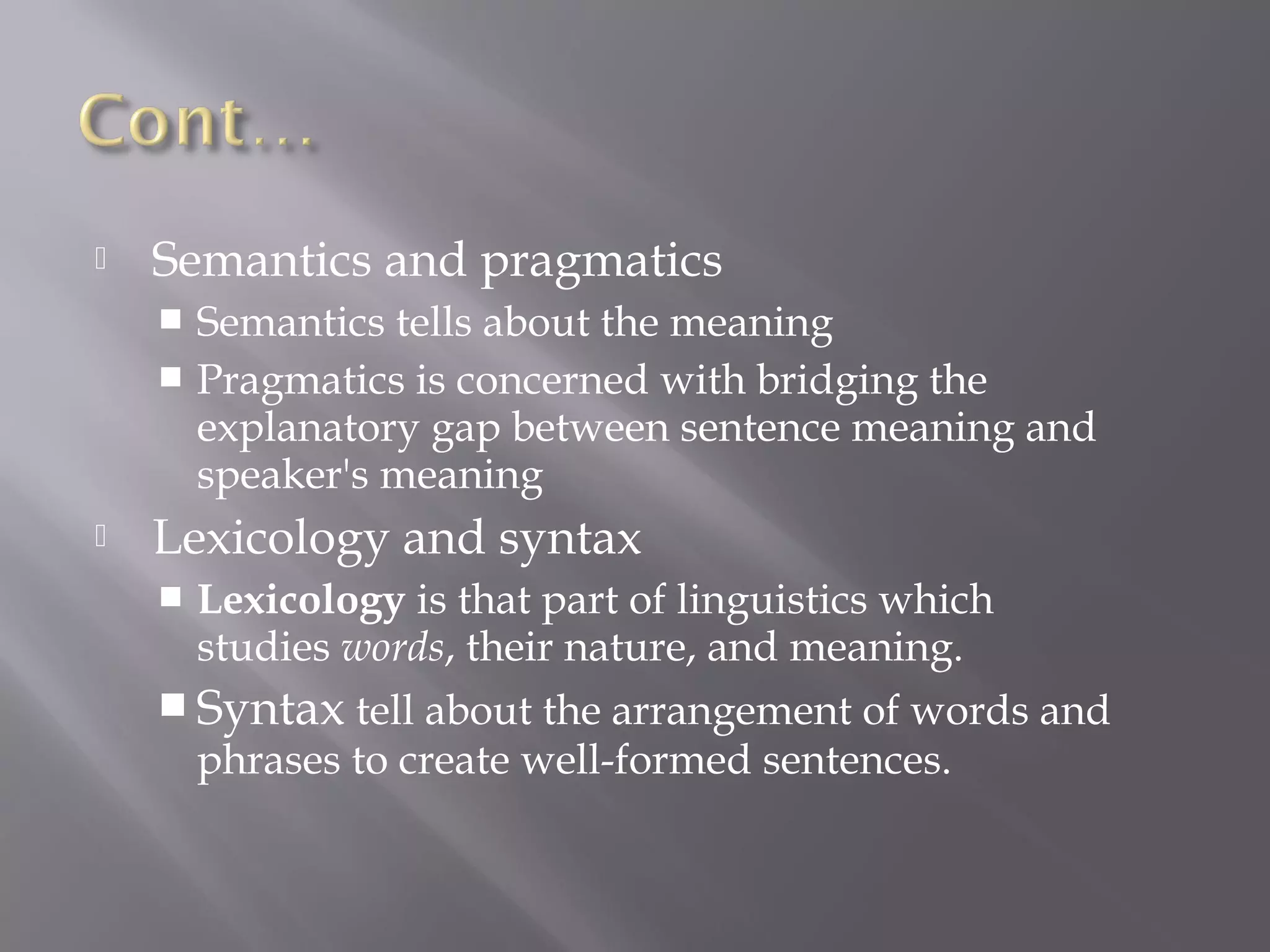    Semantics and pragmatics
     Semantics tells about the meaning
     Pragmatics is concerned with bridging the
      explanatory gap between sentence meaning and
      speaker's meaning
   Lexicology and syntax
       Lexicology is that part of linguistics which
        studies words, their nature, and meaning.
     Syntax tell about the arrangement of words and
        phrases to create well-formed sentences.
 